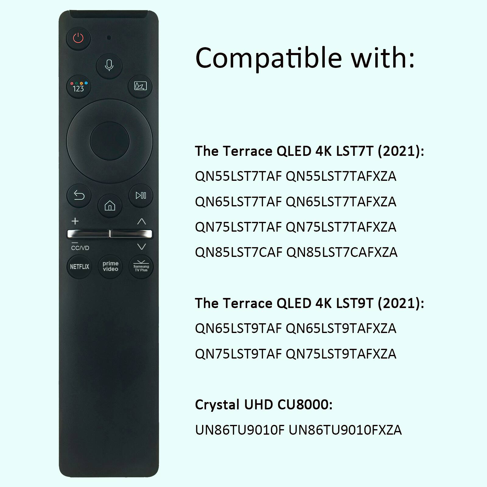 Compatible with:
The Terrace QLED 4K LST7T (2021):
QN55LST7TAF QN55LST7TAFXZA
QN65LST7TAF QN65LST7TAFXZA
QN75LST7TAF QN75LST7TAFXZA
QN85LST7CAF QN85LST7CAFXZA

The Terrace QLED 4K LST9T (2021):
QN65LST9TAF QN65LST9TAFXZA
QN75LST9TAF QN75LST9TAFXZA

Crystal UHD CU8000:
UN86TU9010F UN86TU9010FXZA