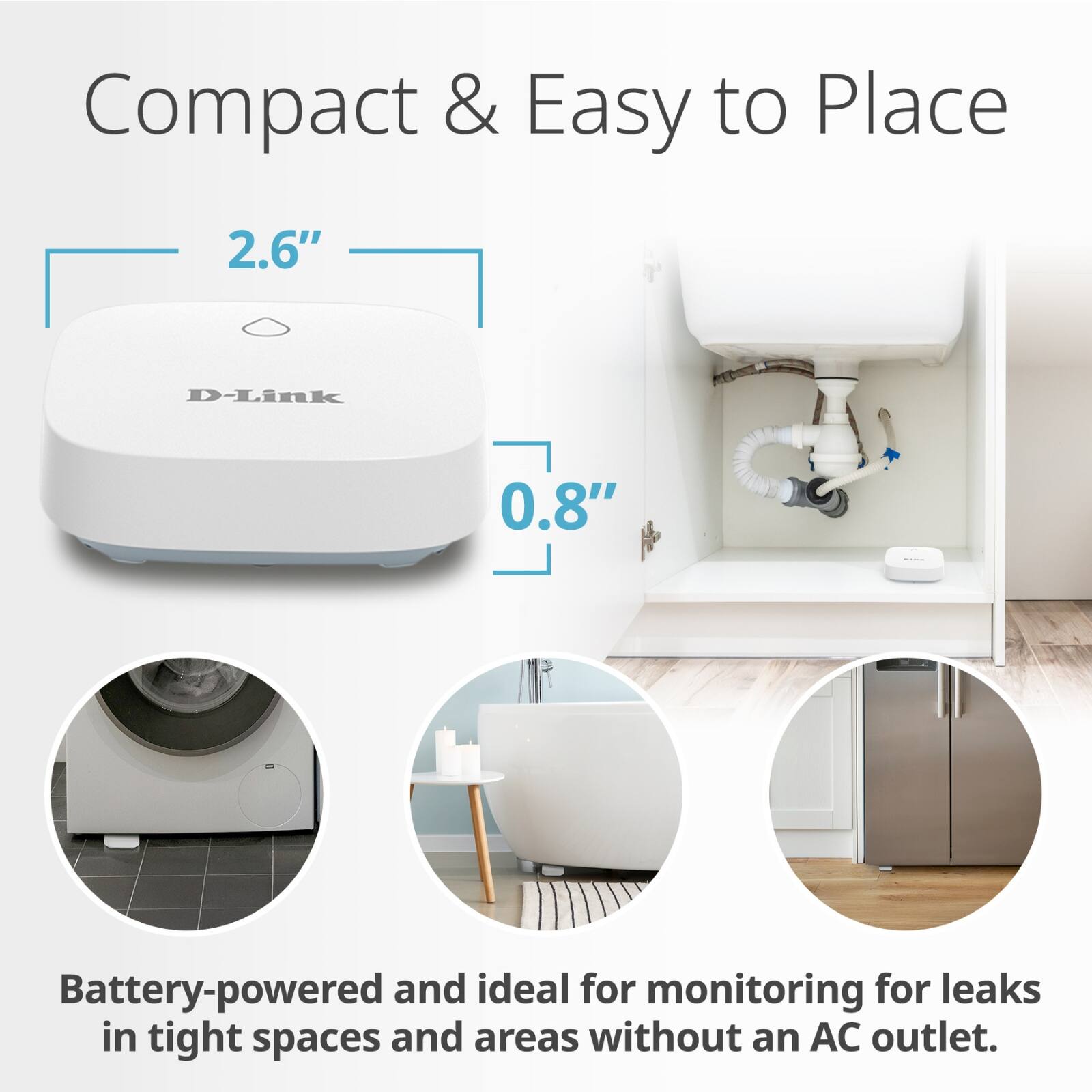 Compact & Easy to Place

2.6"  
0.8"

Battery-powered and ideal for monitoring for leaks in tight spaces and areas without an AC outlet.