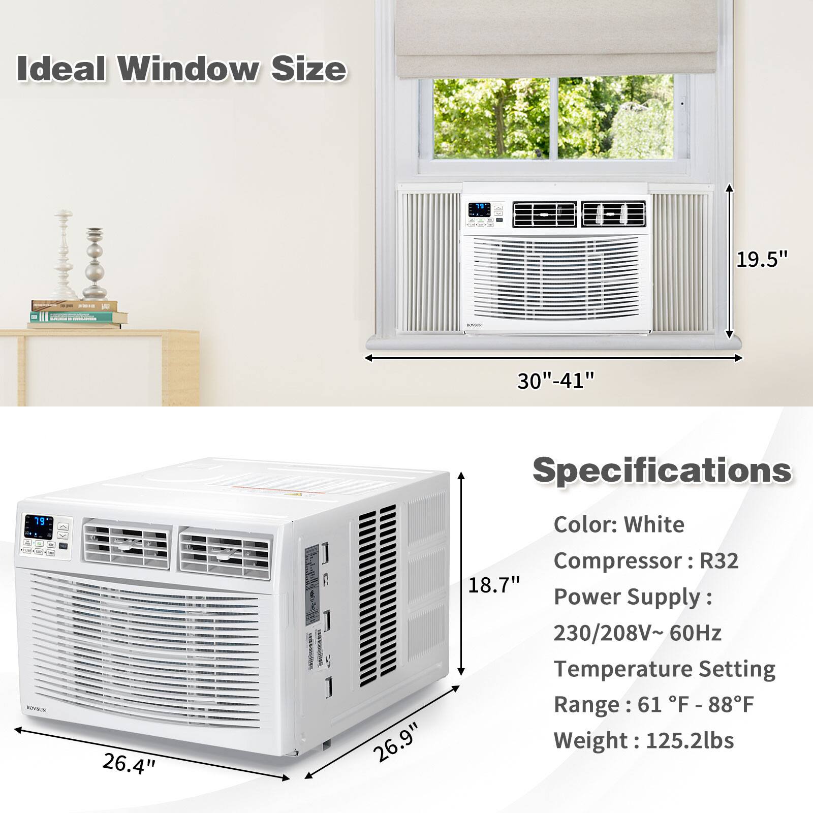Ideal Window Size  
15" l.. L  
19.5"  
30"-41"  
19"  
26.4"  
26.9"  

Specifications  
Color: White  
Compressor: R32  
Power Supply: 230/208V~ 60Hz  
Temperature Setting Range: 61°F - 88°F  
Weight: 125.2lbs