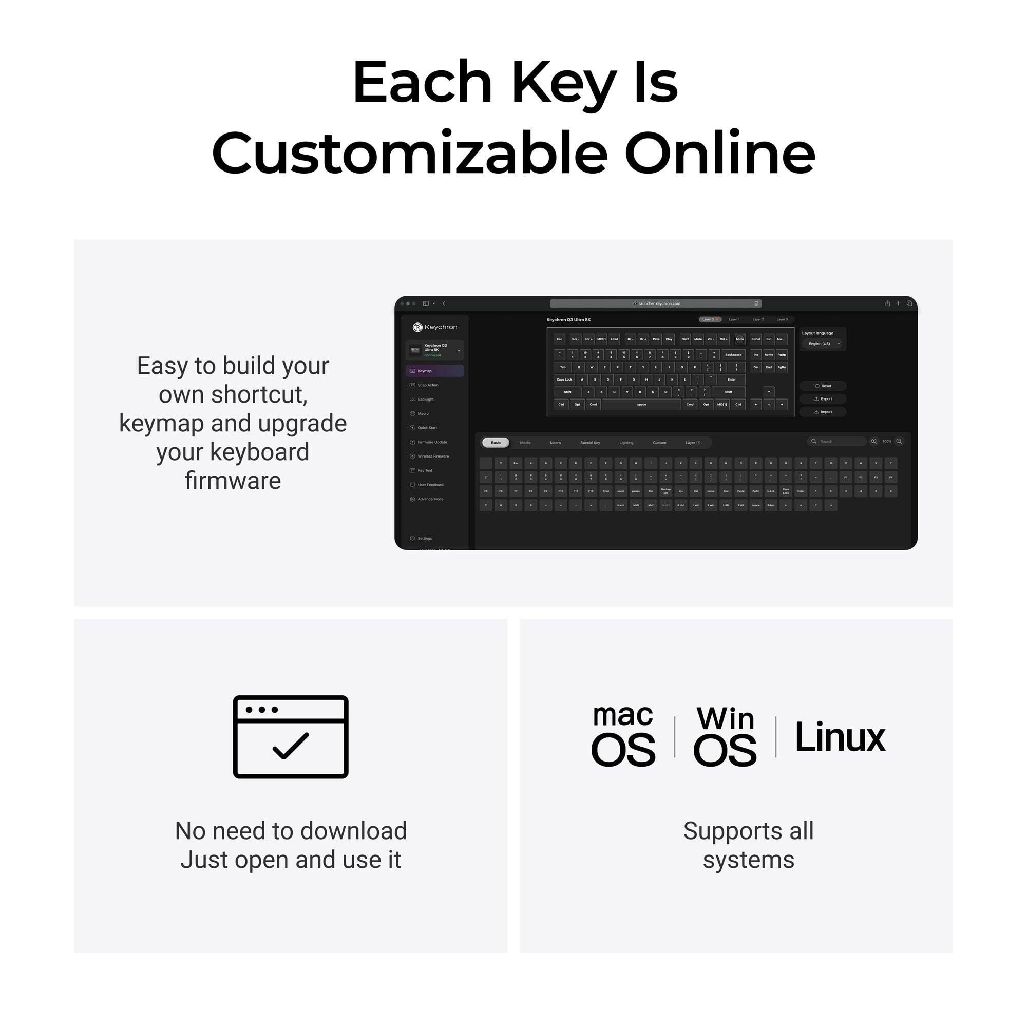 Each Key Is Customizable Online

Easy to build your own shortcut, keymap and upgrade your keyboard firmware

Keychron - MAYS - Cotal

No need to download Just open and use it

Supports all systems

mac OS | Win OS | Linux