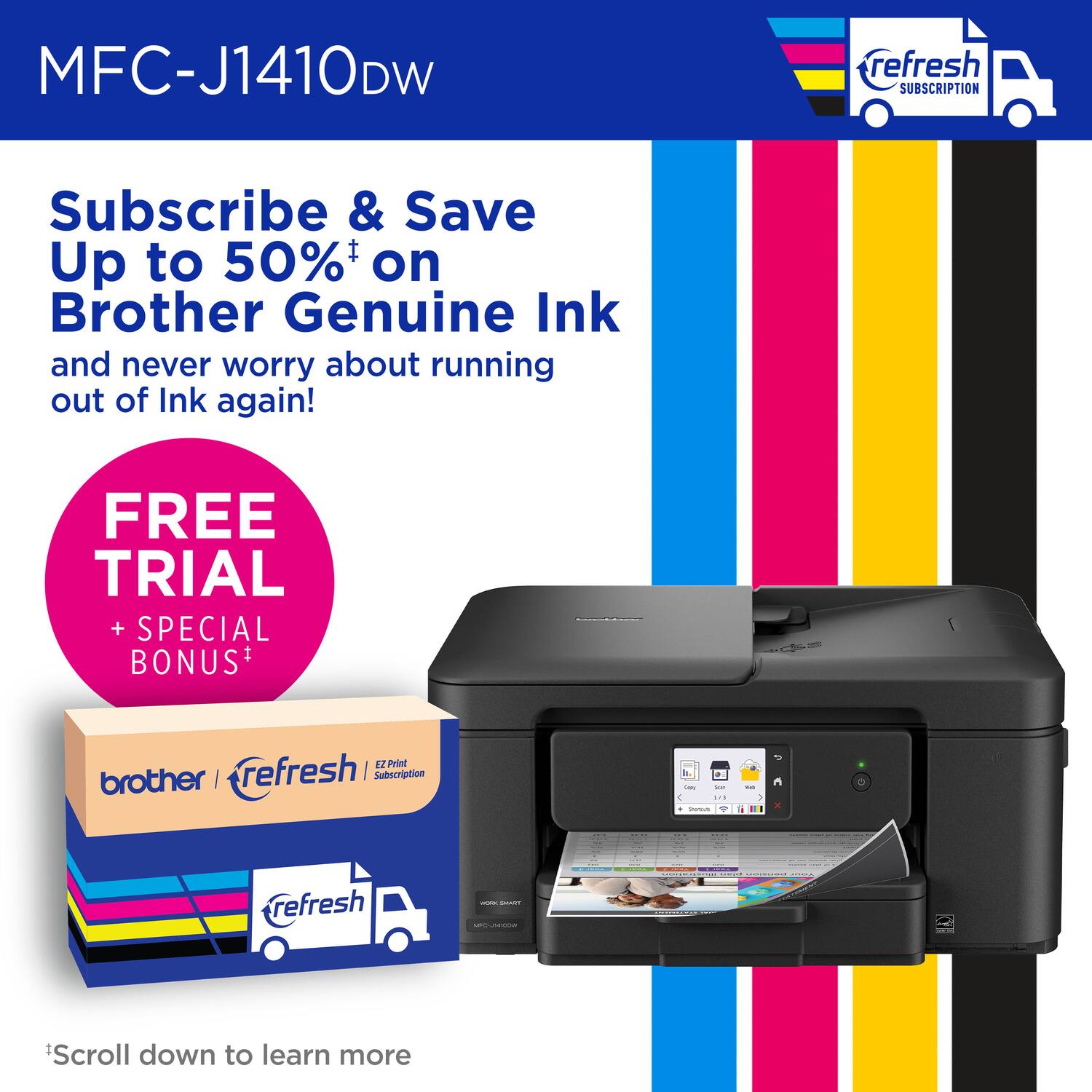 MFC-J1410DW refresh SUBSCRIPTION Subscribe & Save Up to 50% on Brother Genuine Ink and never worry about running out of Ink again! FREE TRIAL + SPECIAL BONUS* 12 Print brother I refresh I Subscription - 3 - : - I - a .. : refresh I | - Scroll down to learn more