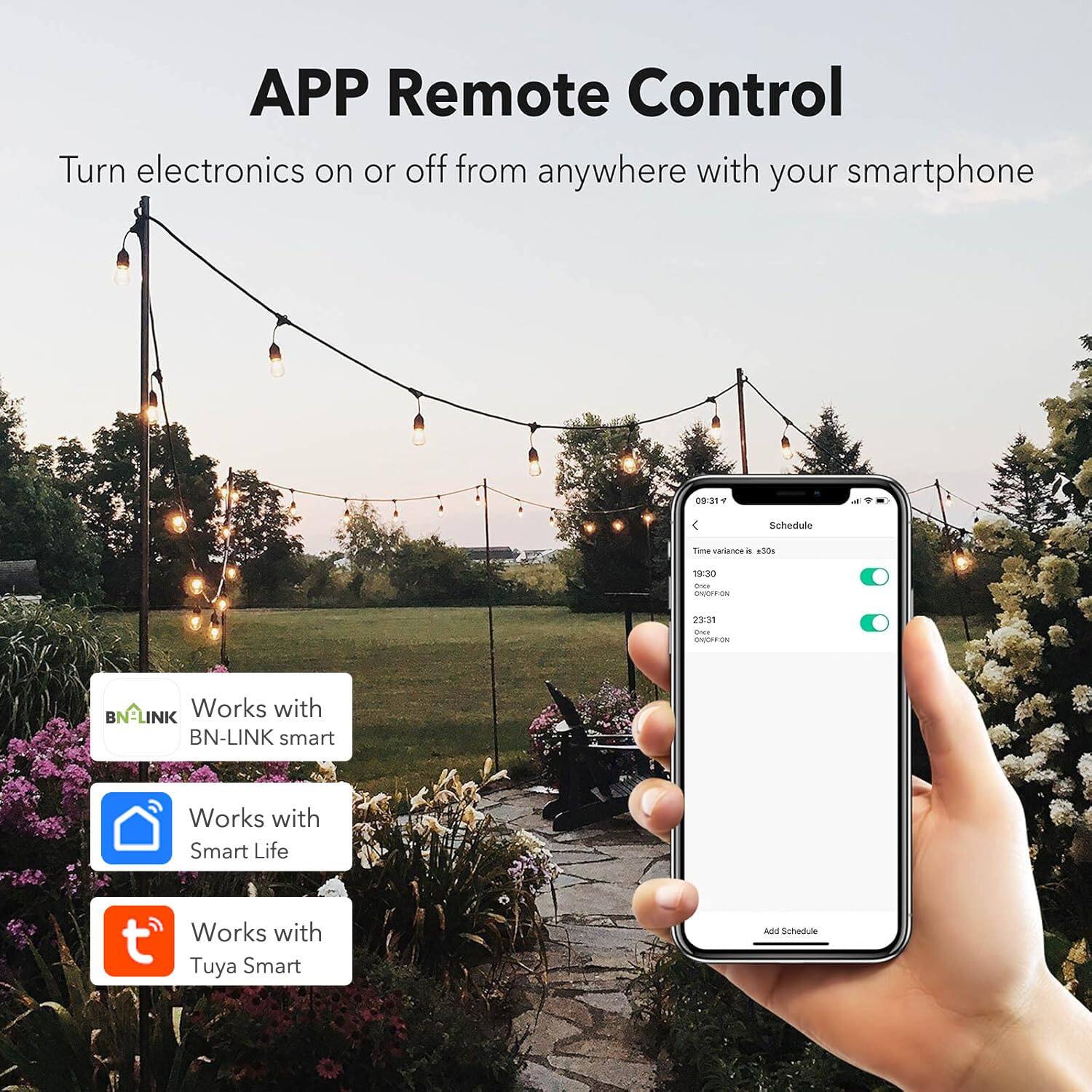 APP Remote Control  
Turn electronics on or off from anywhere with your smartphone  

09:31 F  
Schedule  
Time variance is ±30s  
19:30  
23:31  

Works with BN-LINK smart  
Works with Smart Life  
Works with Tuya Smart  

Add Schedule