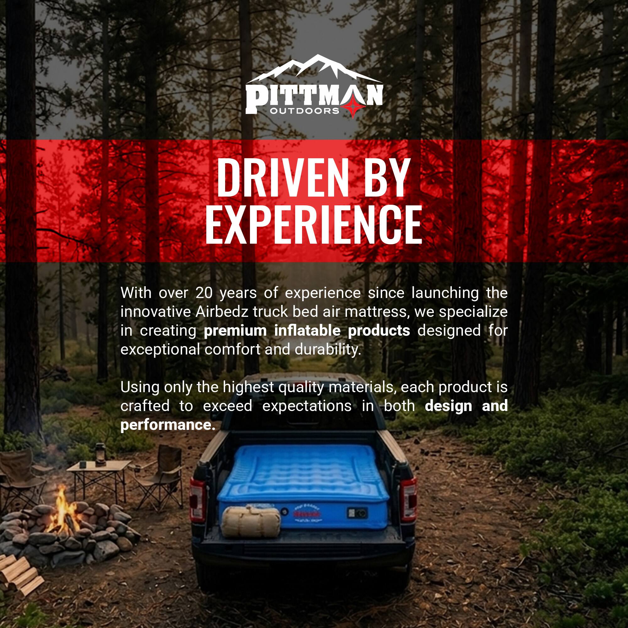 PITTMAN OUTDOORS DRIVEN BY EXPERIENCE

With over 20 years of experience since launching the innovative Airbedz truck bed air mattress, we specialize in creating premium inflatable products designed for exceptional comfort and durability. Using only the highest quality materials, each product is crafted to exceed expectations in both design and performance.