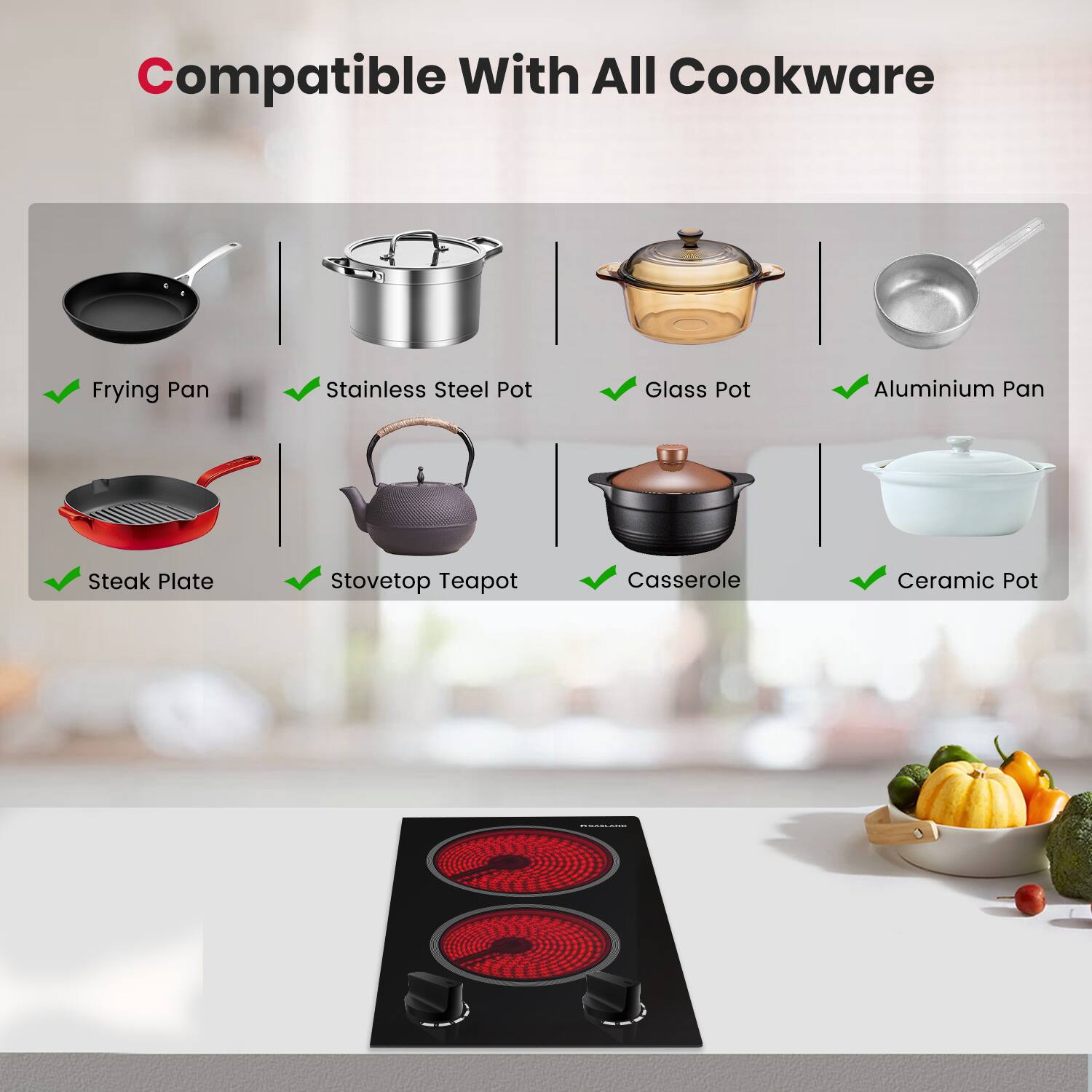 Compatible With All Cookware

Frying Pan
Stainless Steel Pot
Glass Pot
Aluminium Pan
Steak Plate
Stovetop Teapot
Casserole
Ceramic Pot