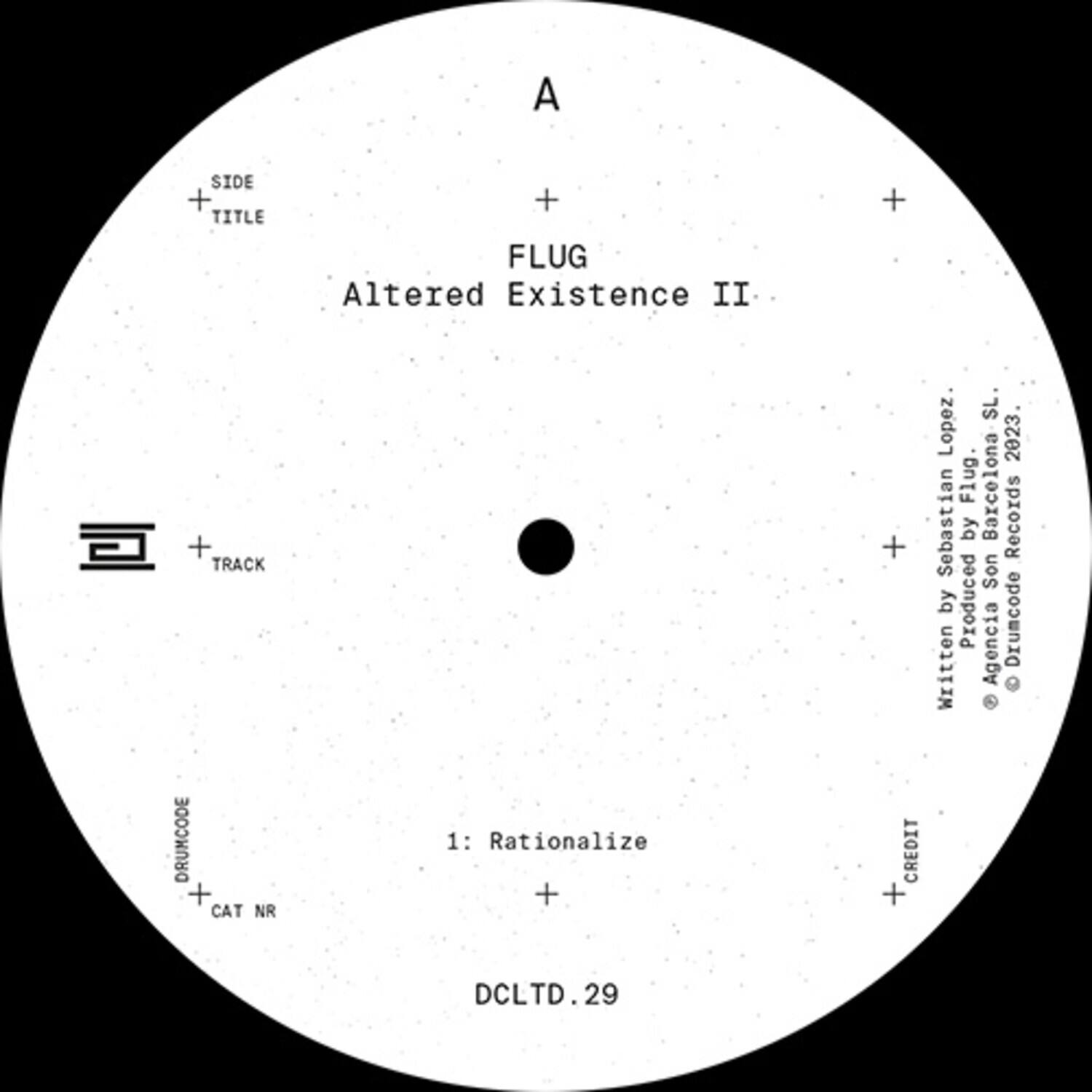 A

SIDE + TITLE
FLUG
Altered Existence II

TRACK
1: Rationalize

DRUMCODE
CAT NR
DCLTD.29

CREDIT
Written by Sebastian Lopez
Produced by Agencia Drumcode Son
© 2023 Flug Barcelona by Records Son by Records Son

Mrten by Sebastian Lopez, Byace Flug, Beatcros SL, 2023