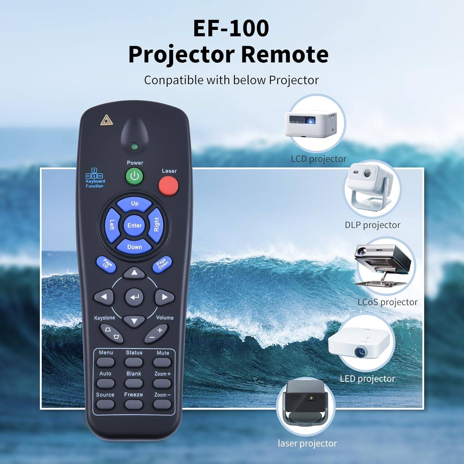 EF-100 Projector Remote Compatible with below Projector

1. Keyboard Function
2. Power
3. Laser
4. LCD projector
5. DLP projector
6. LCoS projector
7. LED projector
8. Laser projector

- Up
- Enter
- Right
- Down
- Page Up
- Page Down
- Keystone
- Volume +/-
- Menu
- Status
- Mute
- Auto
- Blank
- Zoom +/-
- Source
- Freeze