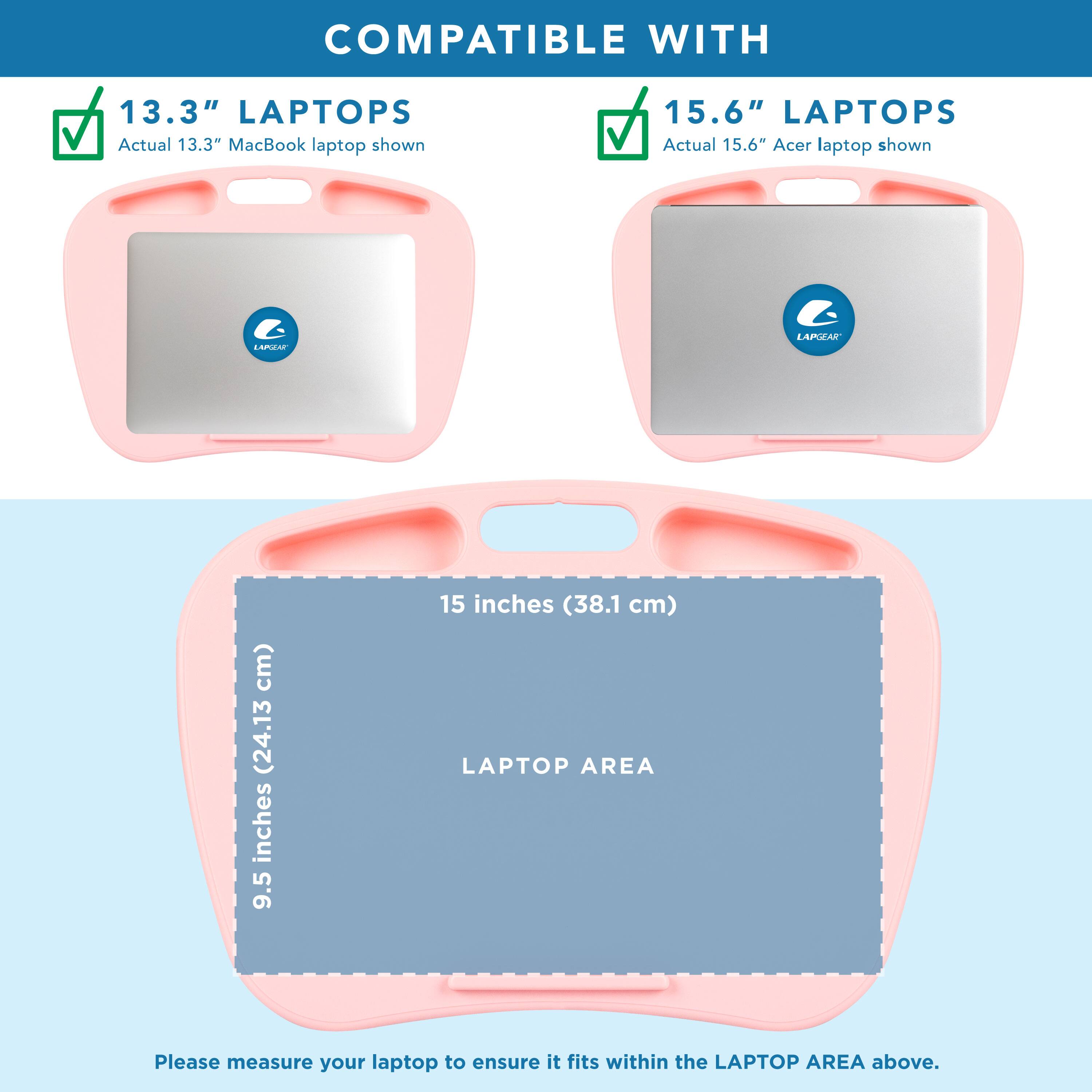 COMPATIBLE WITH

13.3" LAPTOPS
Actual 13.3" MacBook laptop shown

15.6" LAPTOPS
Actual 15.6" Acer laptop shown

LAPGEAR

9.5 inches (24.13 cm) x 15 inches (38.1 cm)
LAPTOP AREA

Please measure your laptop to ensure it fits within the LAPTOP AREA above.