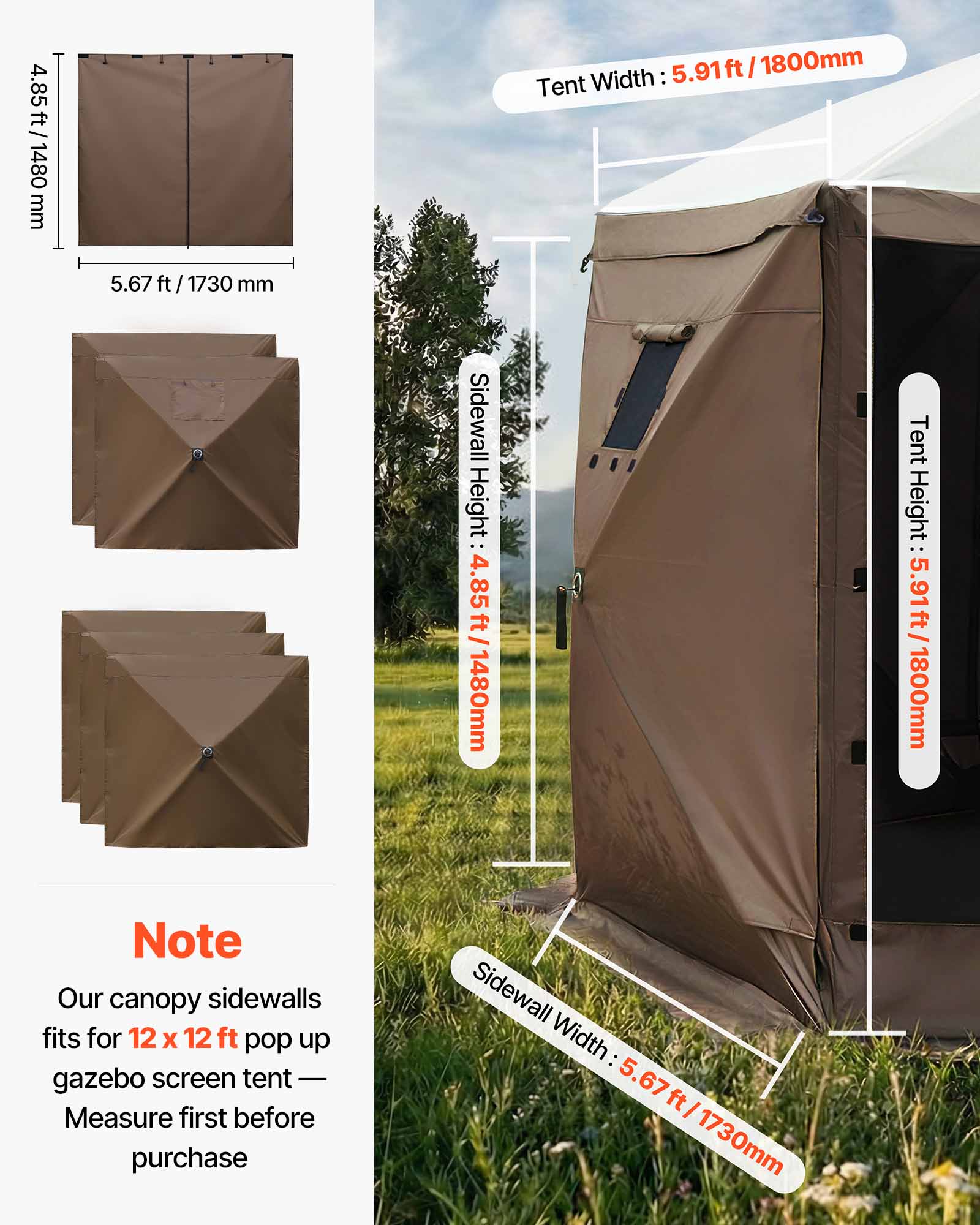 4.85 ft / 1480 mm  
Tent Width: 5.91 ft / 1800 mm  
Sidewall Height: 4.85 ft / 1480 mm  
Tent Height: 5.91 ft / 1800 mm  
Sidewall Width: 5.67 ft / 1730 mm  

Note: Our canopy sidewalls fit for 12 x 12 ft pop up gazebo screen tent - Measure first before purchase