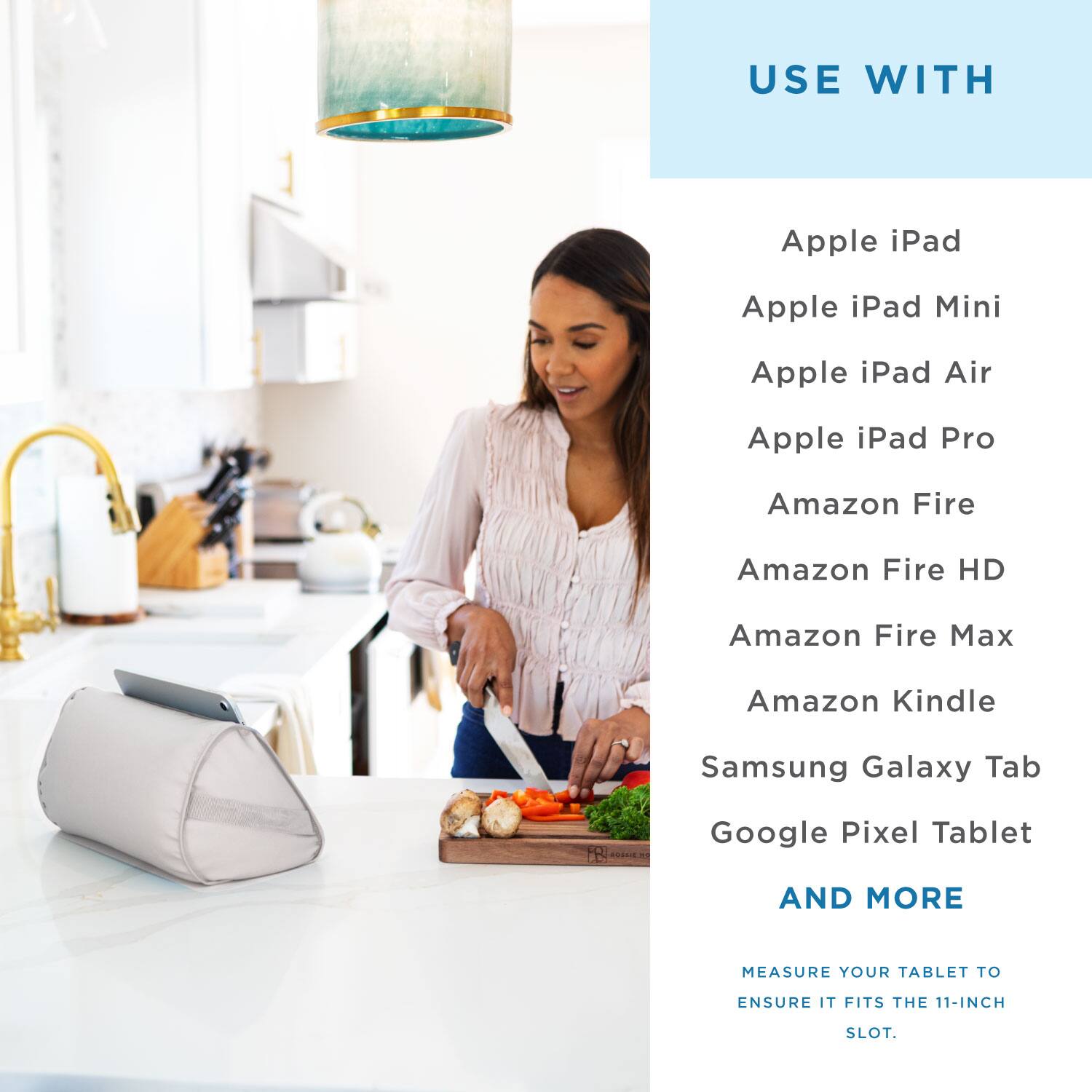 USE WITH

Apple iPad  
Apple iPad Mini  
Apple iPad Air  
Apple iPad Pro  
Amazon Fire  
Amazon Fire HD  
Amazon Fire Max  
Amazon Kindle  
Samsung Galaxy Tab  
Google Pixel Tablet  

AND MORE  

MEASURE YOUR TABLET TO ENSURE IT FITS THE 11-INCH SLOT.