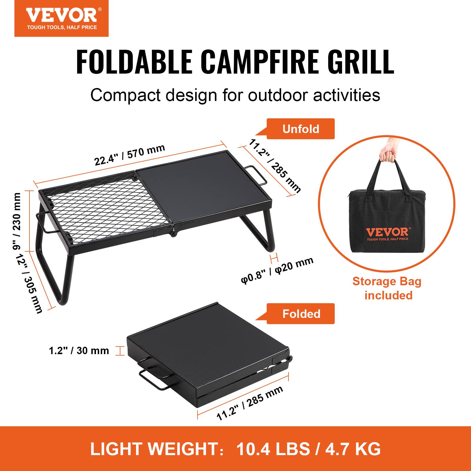 VEVOR  
TOUGH TOOLS, HALF PRICE  

FOLDABLE CAMPFIRE GRILL  
Compact design for outdoor activities  

Unfold  
22.4" / 570 mm  
11.2" / 285 mm  
12" / 305 mm  
H 20 mm / 0.8"  

Folded  
1.2" / 30 mm  
11.2" / 285 mm  

Storage Bag included  

LIGHT WEIGHT: 10.4 LBS / 4.7 KG