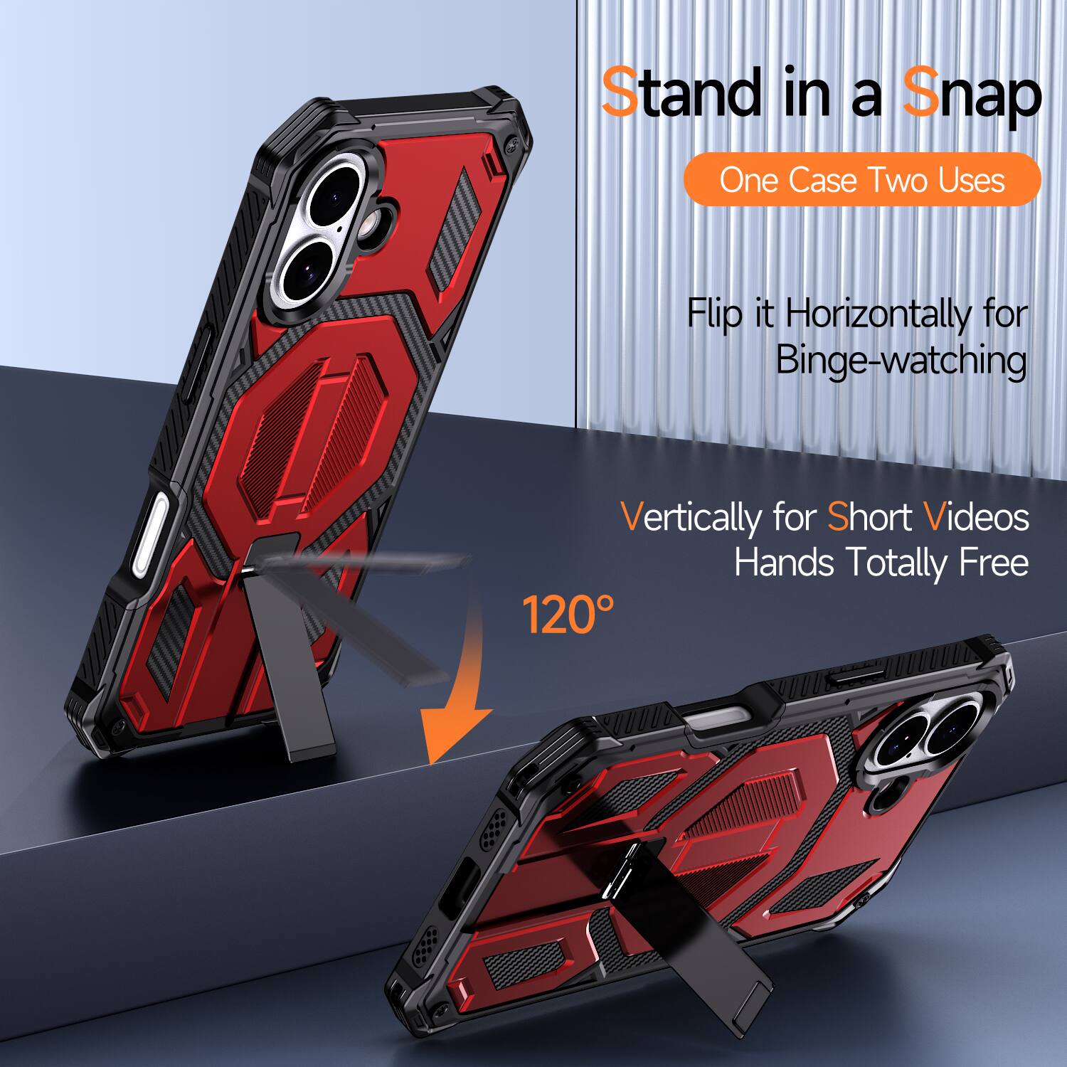 Stand in a Snap  
One Case Two Uses  
Flip it Horizontally for Binge-watching  
Vertically for Short Videos  
Hands Totally Free  
120°