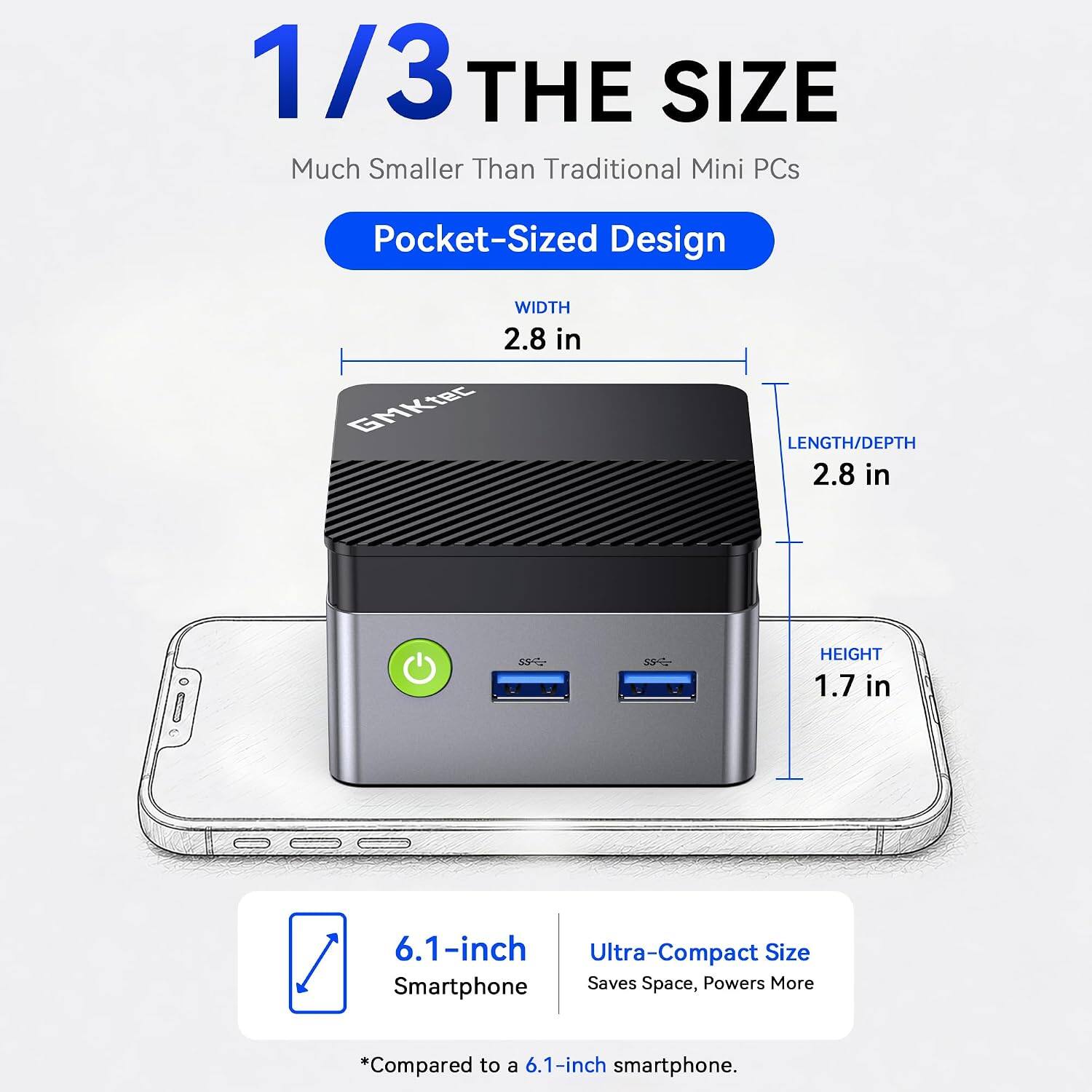 1/3 THE SIZE  
Much Smaller Than Traditional Mini PCs  
Pocket-Sized Design  
WIDTH 2.8 in  
LENGTH/DEPTH 2.8 in  
HEIGHT 1.7 in  
6.1-inch Ultra-Compact Size Smartphone Saves Space, Powers More  
*Compared to a 6.1-inch smartphone.