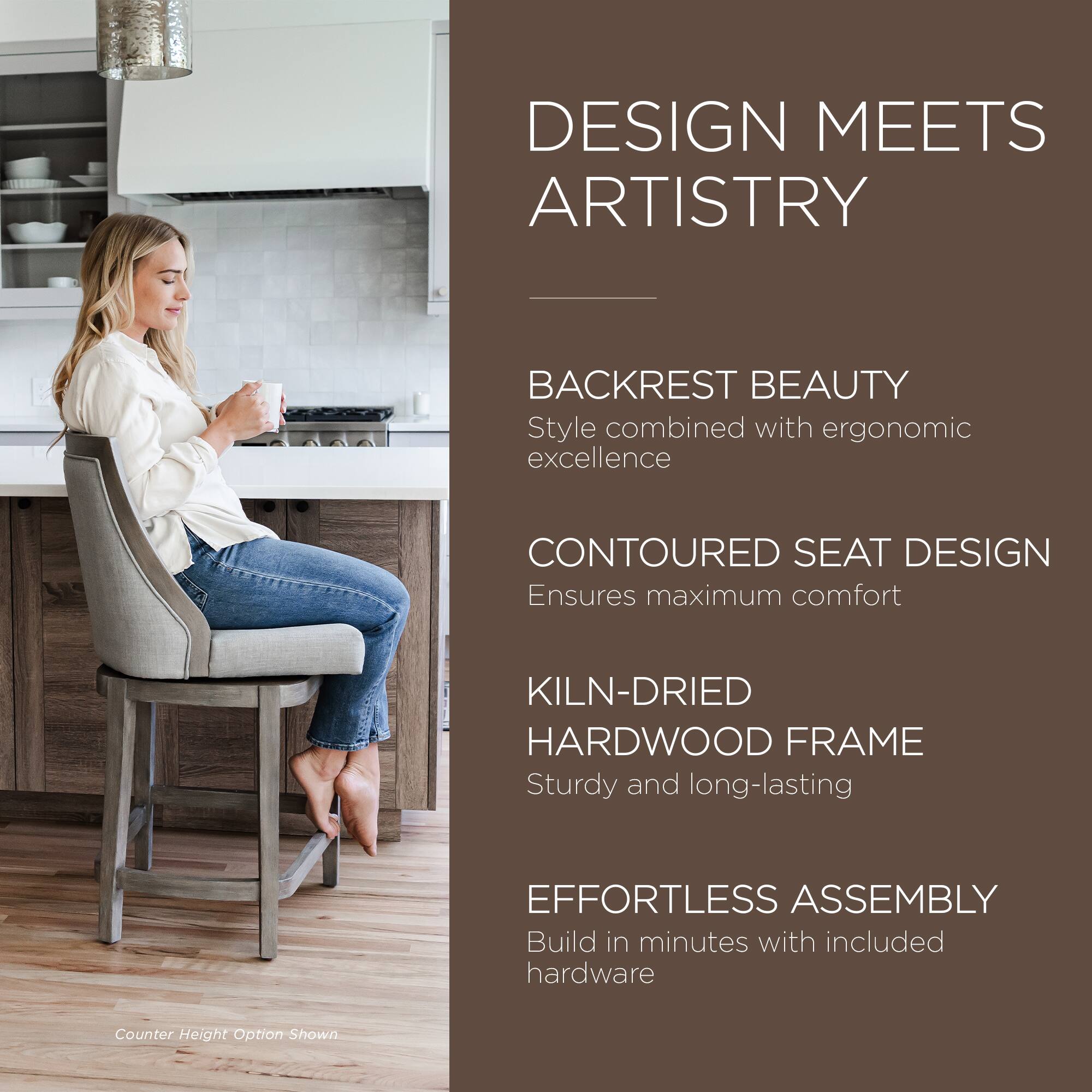 DESIGN MEETS ARTISTRY

BACKREST BEAUTY  
Style combined with ergonomic excellence

CONTOURED SEAT DESIGN  
Ensures maximum comfort

KILN-DRIED HARDWOOD FRAME  
Sturdy and long-lasting

EFFORTLESS ASSEMBLY  
Build in minutes with included hardware

Counter Height Option Shown