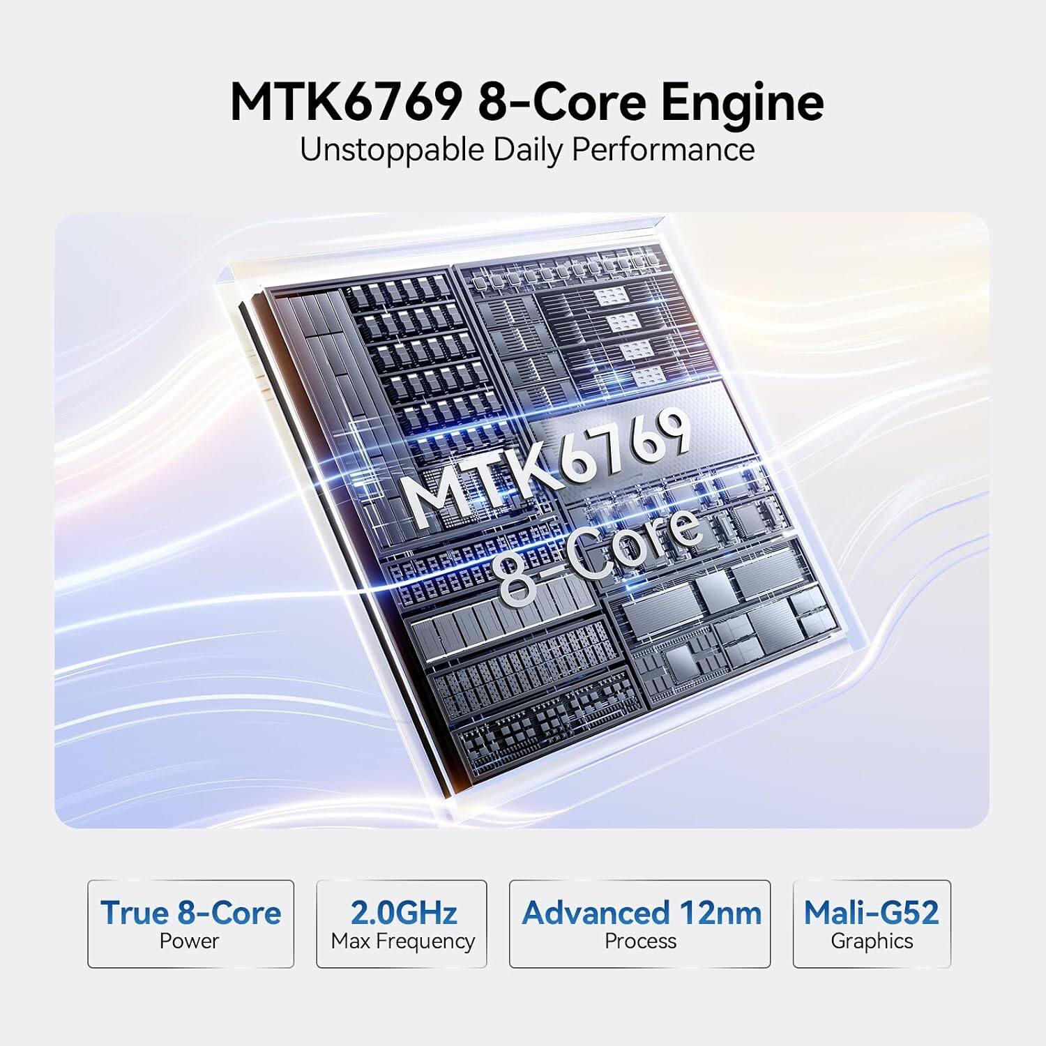 MTK6769 8-Core Engine  
Unstoppable Daily Performance  

True 8-Core Power  
2.0GHz Max Frequency  
Advanced 12nm Process  
Mali-G52 Graphics