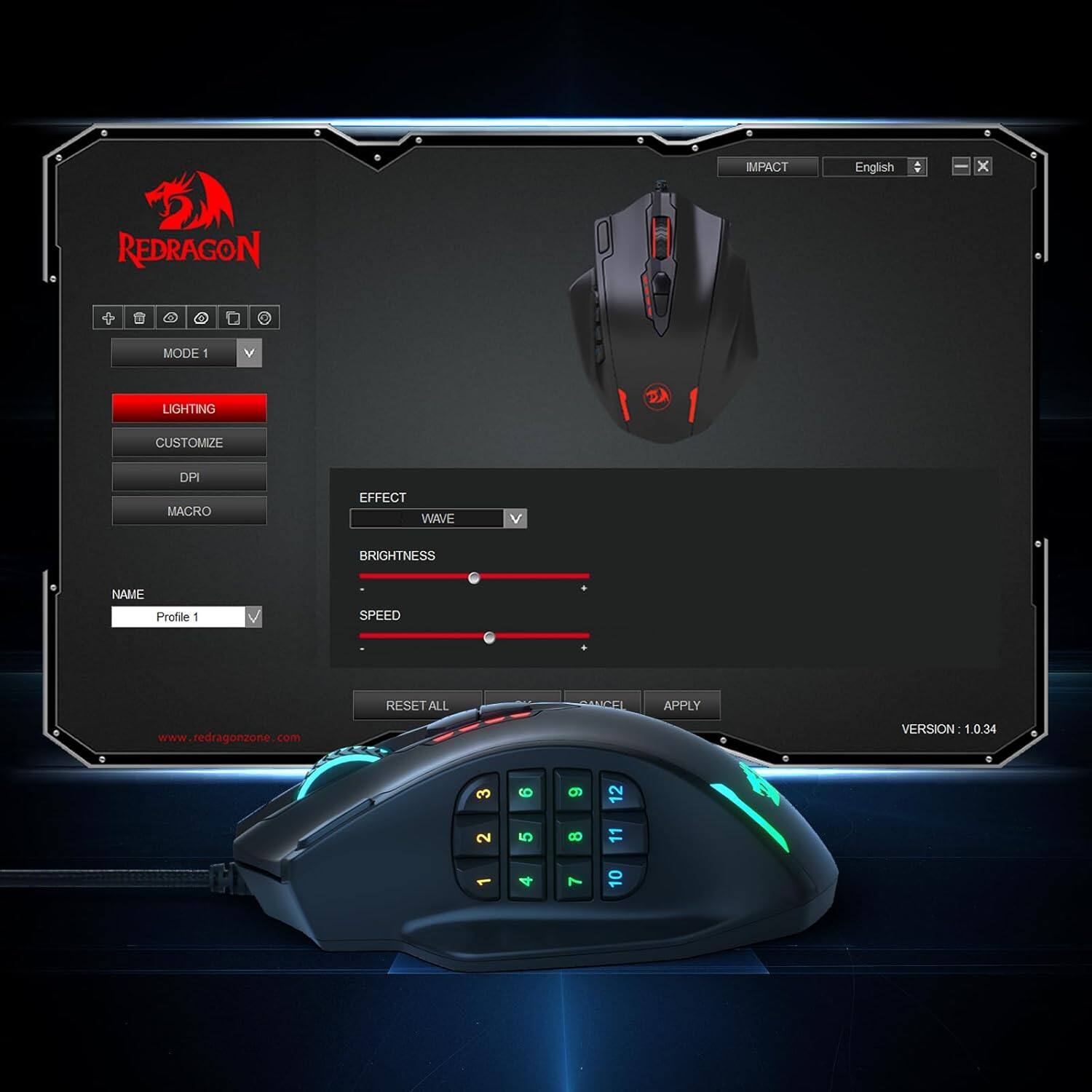 IMPACT  
English  
X  
REDRAGON  
MODE 1  
V  
LIGHTING  
CUSTOMIZE  
DPI MACRO  
EFFECT WAVE  
V  
BRIGHTNESS  
NAME Profile 1  
SPEED  
RESET ALL  
CEL  
APPLY  
www.redragonzone.com  
VERSION 1.0.34  
3 2  
6 5  
9 8 7  
12 11 0
