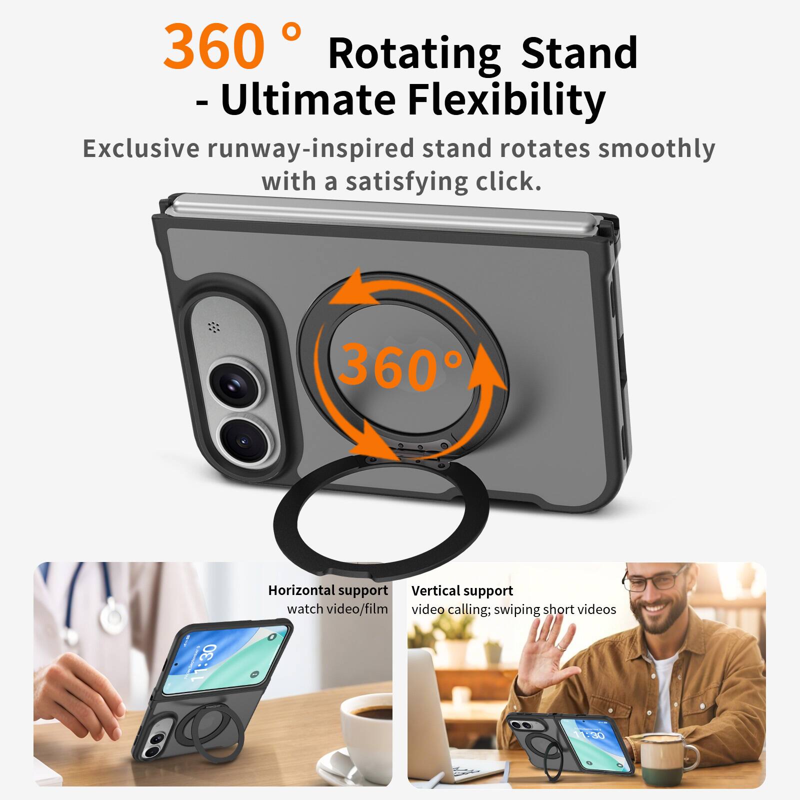 360 Rotating Stand - Ultimate Flexibility  
Exclusive runway-inspired stand rotates smoothly with a satisfying click.

360

11:30 -  
Horizontal support  
Vertical support  
watch video/film video calling; swiping short videos  
11:30