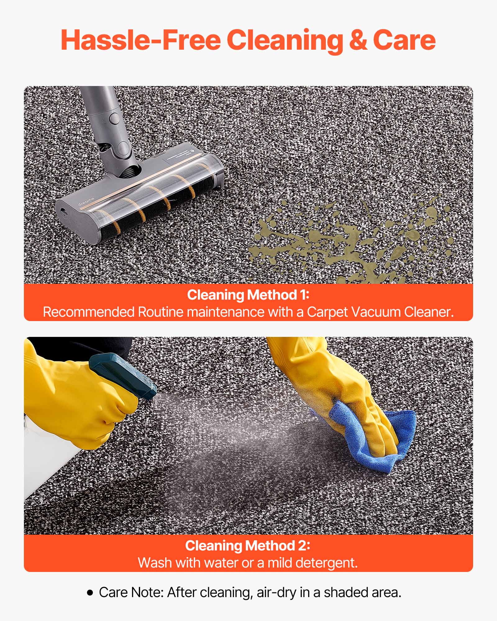 Hassle-Free Cleaning & Care

Cleaning Method 1:
Recommended Routine maintenance with a Carpet Vacuum Cleaner.

Cleaning Method 2:
Wash with water or a mild detergent.

Care Note: After cleaning, air-dry in a shaded area.