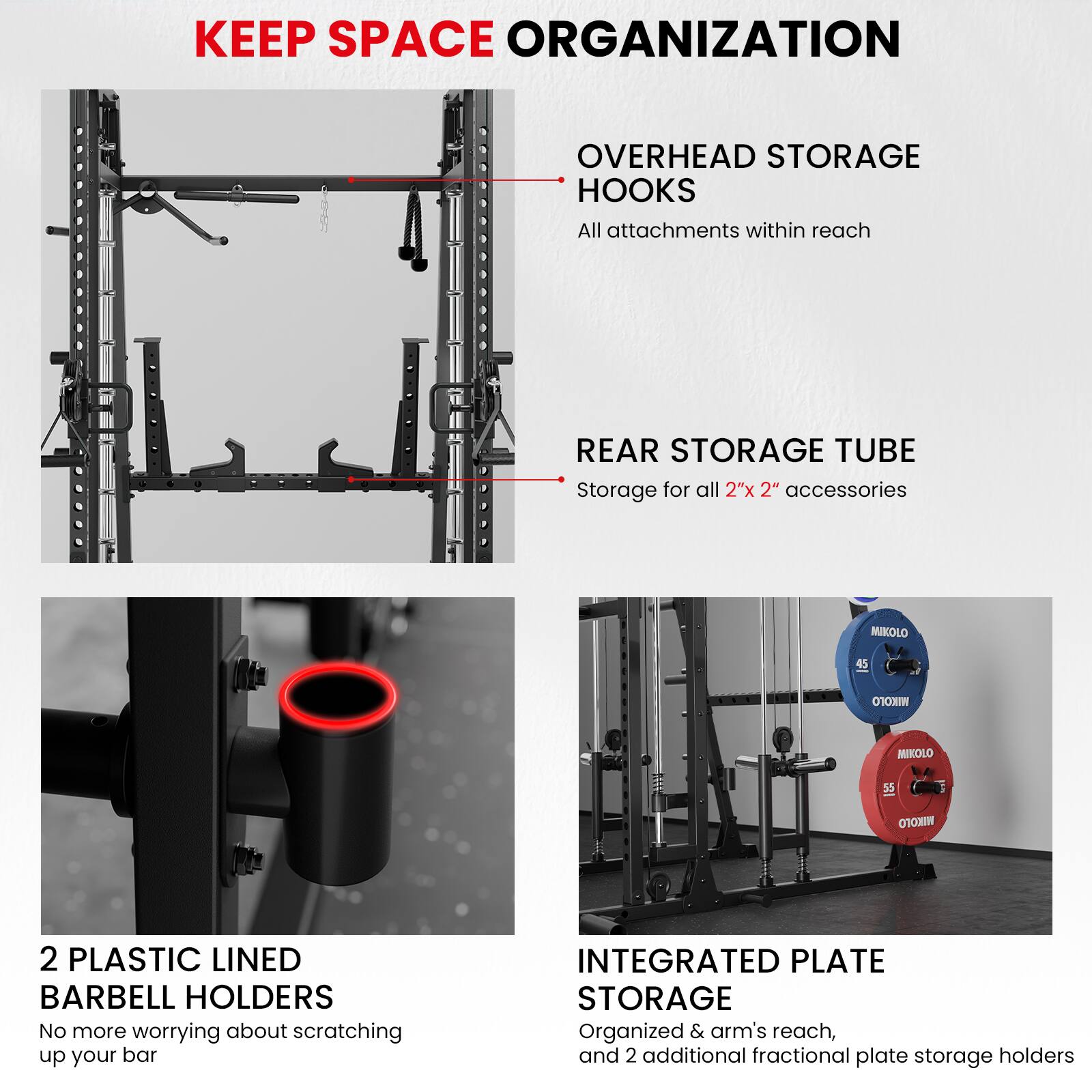 KEEP SPACE ORGANIZATION

OVERHEAD STORAGE HOOKS
All attachments within reach

REAR STORAGE TUBE
Storage for all 2"x 2" accessories

2 PLASTIC LINED BARBELL HOLDERS
No more worrying about scratching up your bar

INTEGRATED PLATE STORAGE
Organized & arm's reach, and 2 additional fractional plate storage holders