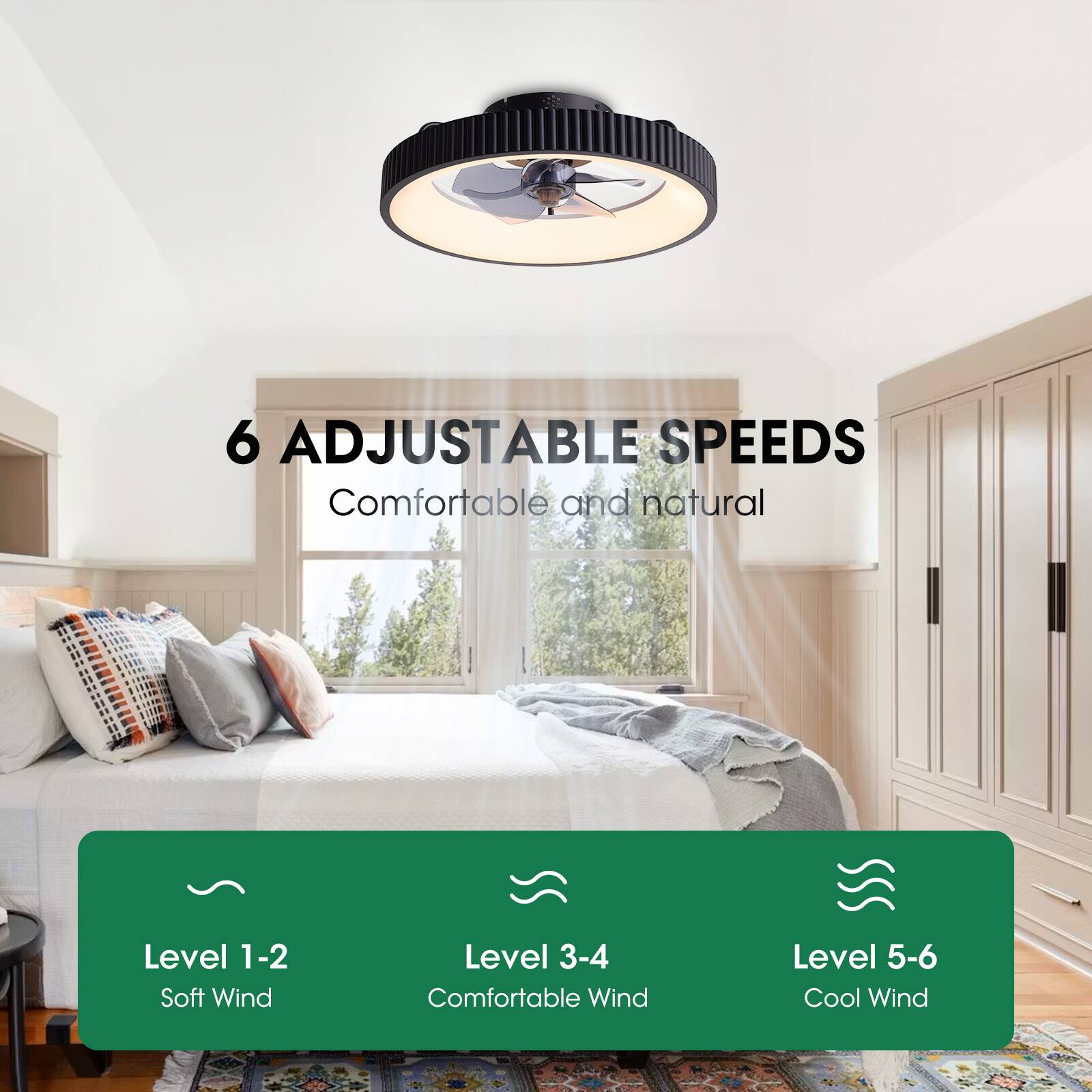 6 ADJUSTABLE SPEEDS  
Comfortable and natural  

Level 1-2  
Soft Wind  

Level 3-4  
Comfortable Wind  

Level 5-6  
Cool Wind