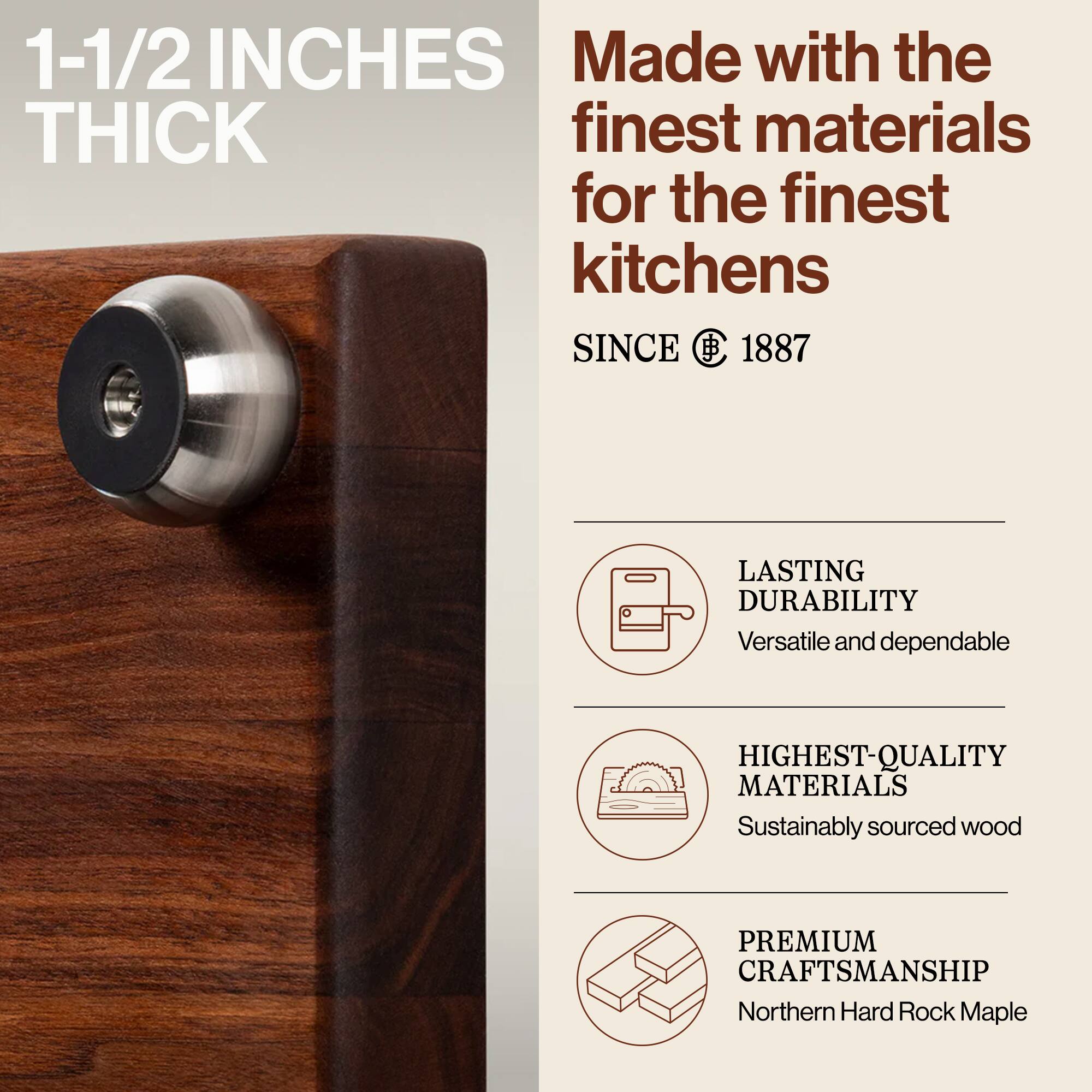 1-1/2 INCHES THICK

Made with the finest materials for the finest kitchens

SINCE 1887

LASTING DURABILITY
Versatile and dependable

HIGHEST-QUALITY MATERIALS
Sustainably sourced wood

PREMIUM CRAFTSMANSHIP
Northern Hard Rock Maple