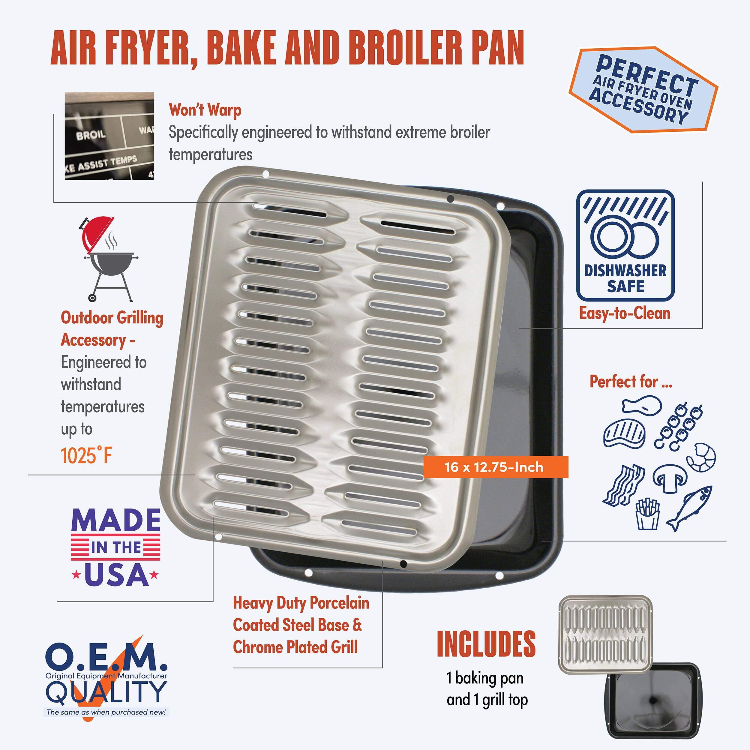 AIR FRYER, BAKE AND BROILER PAN

Won't Warp
Specifically engineered to withstand extreme broiler temperatures

Outdoor Grilling Accessory - Engineered to withstand temperatures up to 1025°F

DISHWASHER SAFE
Easy-to-Clean

Perfect for...

16 x 12.75-Inch

MADE IN THE USA

O.E.M. Original Equipment Manufacturer QUALITY
The same as when purchased new!

Heavy Duty Porcelain Coated Steel Base & Chrome Plated Grill

INCLUDES
1 baking pan and 1 grill top