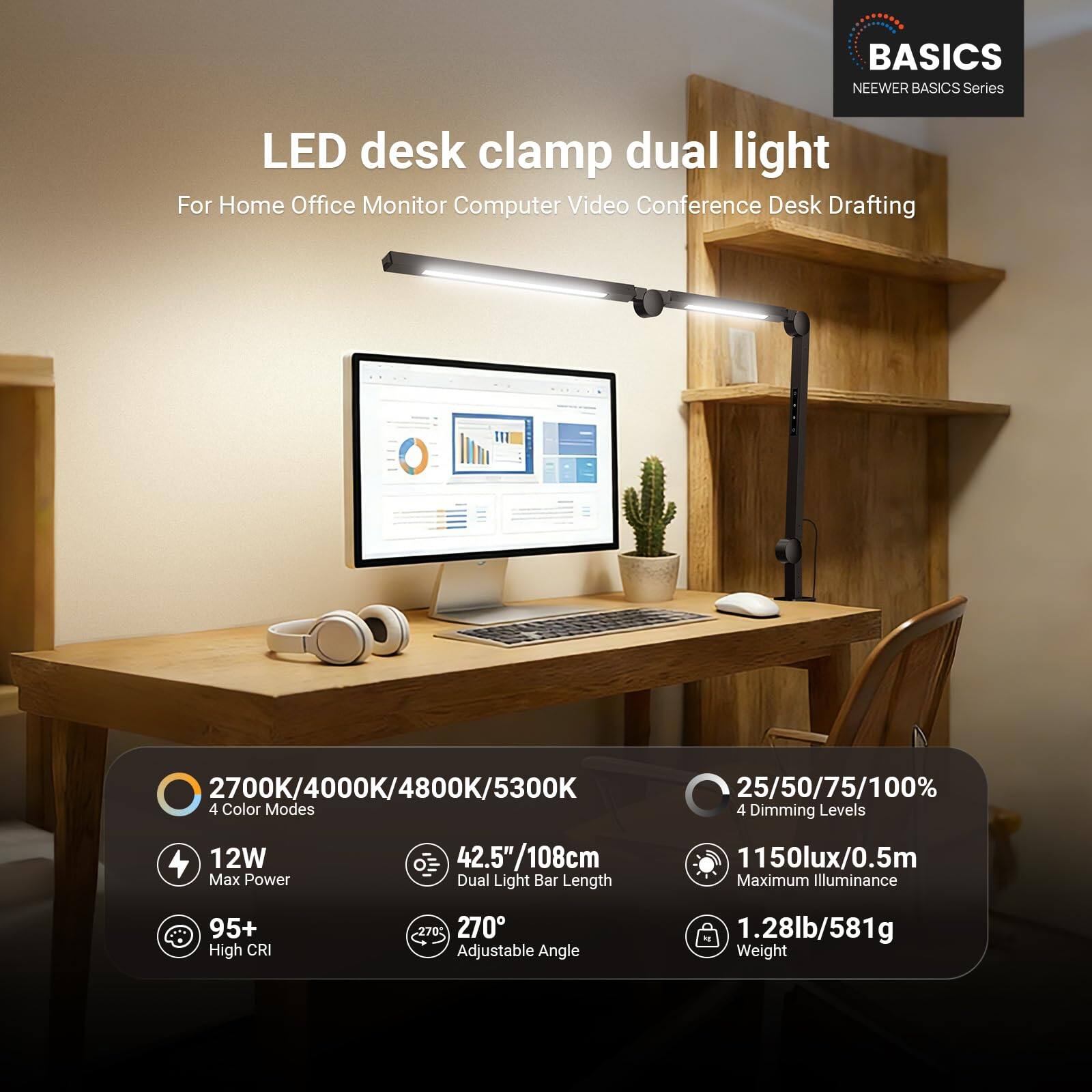 BASICS NEWEER BASICS Series LED desk clamp dual light  
For Home Office Monitor Computer Video Conference Desk Drafting  

2700K/4000K/4800K/5300K  
25/50/75/100%  
4 Color Modes  
4 Dimming Levels  
12W Max Power  
42.5"/108cm Dual Light Bar Length  
1150lux/0.5m Maximum Illuminance  
95+ High CRI  
270 Adjustable Angle  
1.28lb/581g Weight