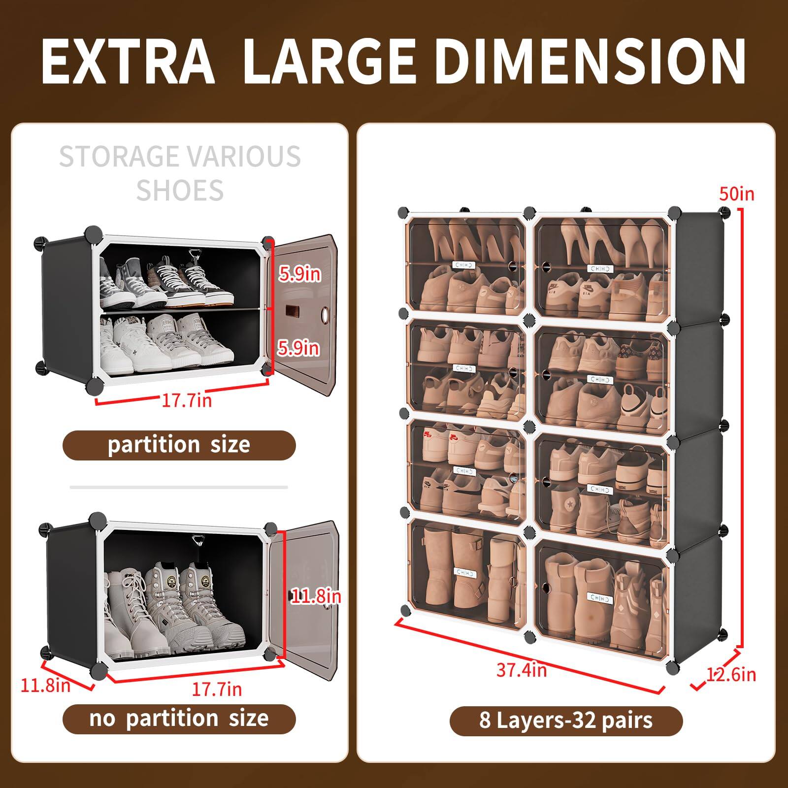 EXTRA LARGE DIMENSION

STORAGE VARIOUS SHOES

partition size
5.9in
5.9in
17.7in

no partition size
11.8in
11.8in
17.7in

8 Layers-32 pairs
37.4in
12.6in

50in