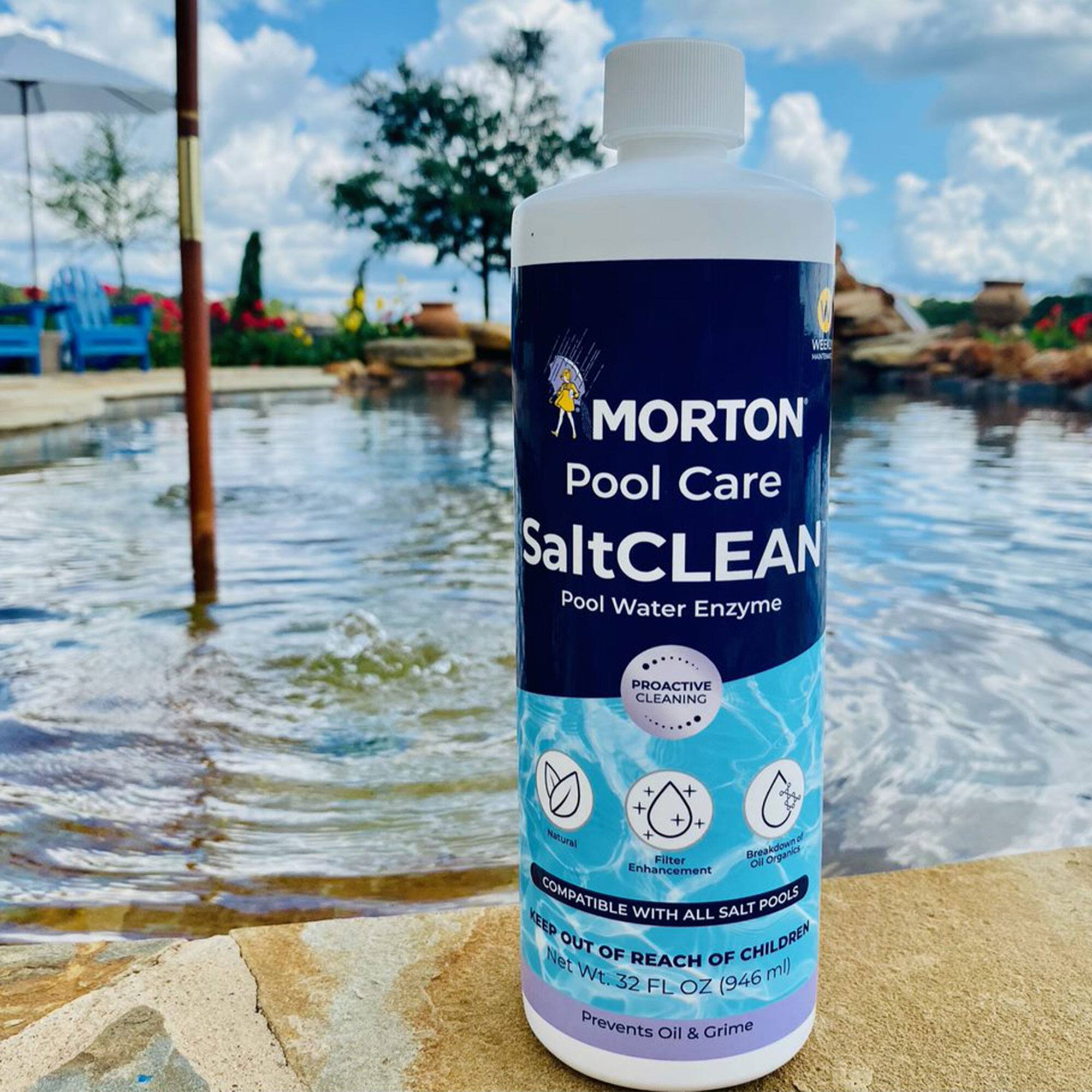 MORTON Pool Care  
SaltCLEAN  
Pool Water Enzyme  

PROACTIVE CLEANING  
+ Natural  
+ Filter Enhancement  
+ Breakdowns Oil & Grime  

COMPATIBLE WITH ALL SALT POOLS  

KEEP OUT OF REACH OF CHILDREN  

Net Wt. 32 FL OZ (946 ml)  

Prevents Oil & Grime