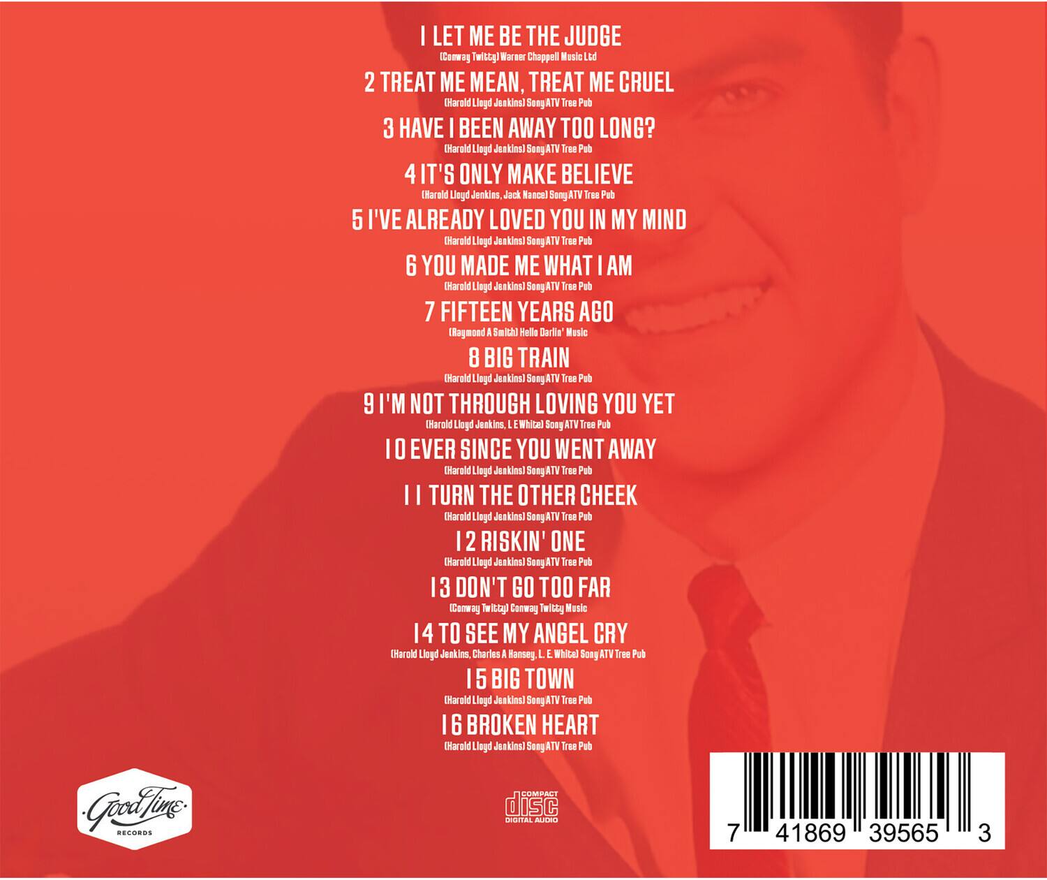 1. I LET ME BE THE JUDGE  
   (Conway Twitty) Warner Chappell Music Ltd

2. TREAT ME MEAN, TREAT ME CRUEL  
   (Harold Leid Jenkins) Song ATV Tree Pub

3. HAVE I BEEN AWAY TOO LONG?  
   (Harold Leid Jenkins) Song ATV Tree Pub

4. IT'S ONLY MAKE BELIEVE  
   (Harold Leid Jenkins, Jack Nance) Song ATV Tree Pub

5. I'VE ALREADY LOVED YOU IN MY MIND  
   (Harold Leid Jenkins) Song ATV Tree Pub

6. YOU MADE ME WHAT I AM  
   (Harold Leid Jenkins) Song ATV Tree Pub

7. FIFTEEN YEARS AGO  
   (Ragmond Smith, Darla Music)

8. BIG TRAIN  
   (Harold Leid Jenkins) Song ATV Tree Pub

9. I'M NOT THROUGH LOVING YOU YET  
   (Harold Leid Jenkins, L. White) Song ATV Tree Pub

10. EVER SINCE YOU WENT AWAY  
    (Harold Leid Jenkins) Song ATV Tree Pub

11. TURN THE OTHER CHEEK  
   