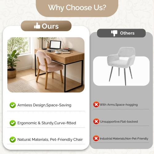 Why Choose Us?

Ours:
- Armless Design, Space-Saving
- Ergonomic & Sturdy, Curve-fitted
- Natural Materials, Pet-Friendly Chair

Others:
- With Arms, Space-hogging
- Unsupported, Flat-backed
- Industrial Materials, Non-Pet-Friendly