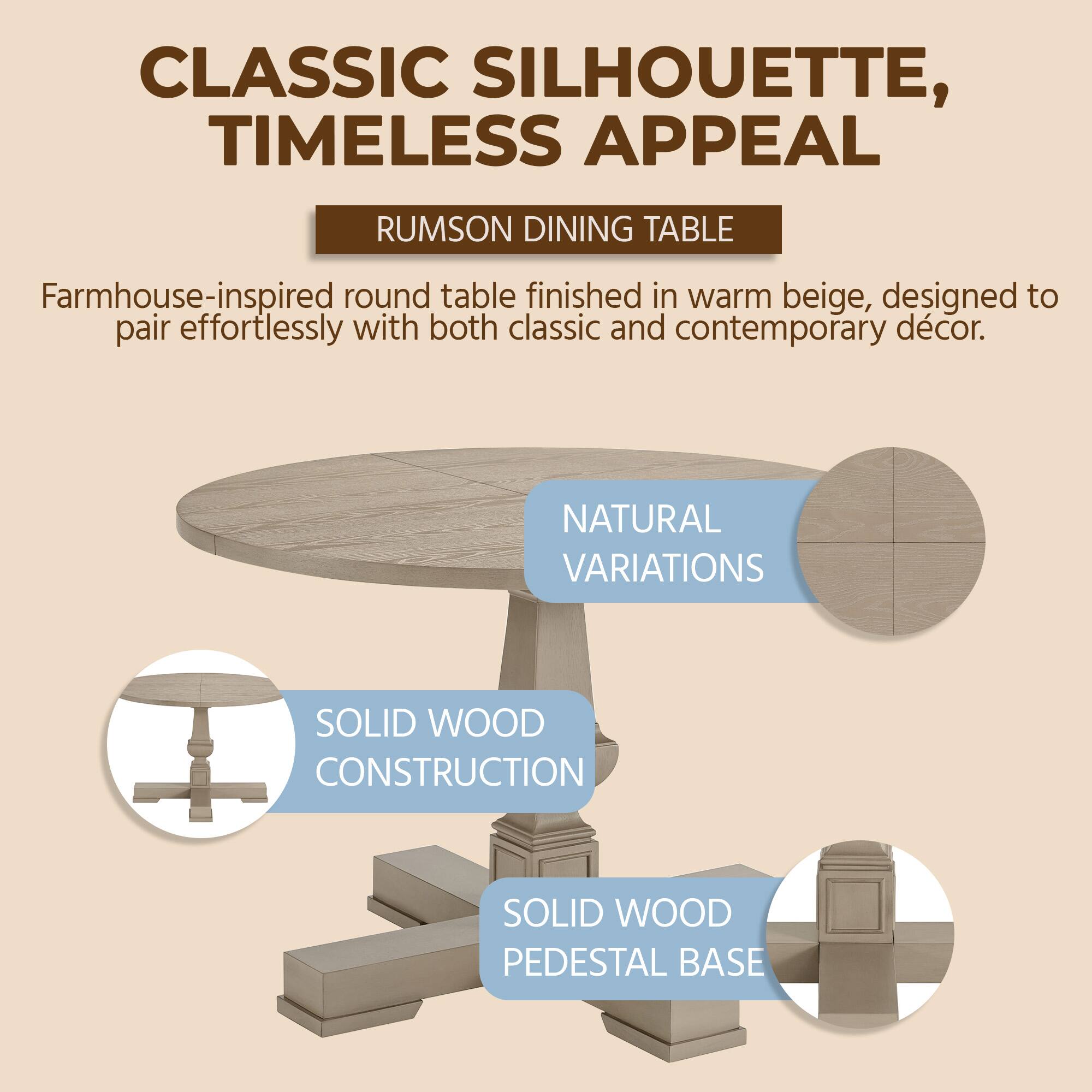 CLASSIC SILHOUETTE, TIMELESS APPEAL  
RUMSON DINING TABLE  
Farmhouse-inspired round table finished in warm beige, designed to pair effortlessly with both classic and contemporary décor.  

NATURAL VARIATIONS  
SOLID WOOD CONSTRUCTION  
SOLID WOOD PEDESTAL BASE