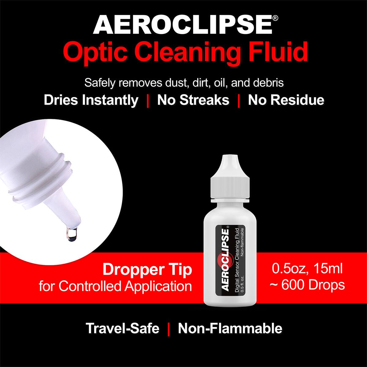 AEROCLIPSE Optic Cleaning Fluid

- Safely removes dust, dirt, oil, and debris
- Dries Instantly
- No Streaks
- No Residue

Fluid Cleaning
Non-flammable for Controlled Dropper Application

AEROCLIPSE Digital Sensor
0.5 TO ~600

0.5oz, 15ml
Drops ~600

Travel-Safe
Non-Flammable