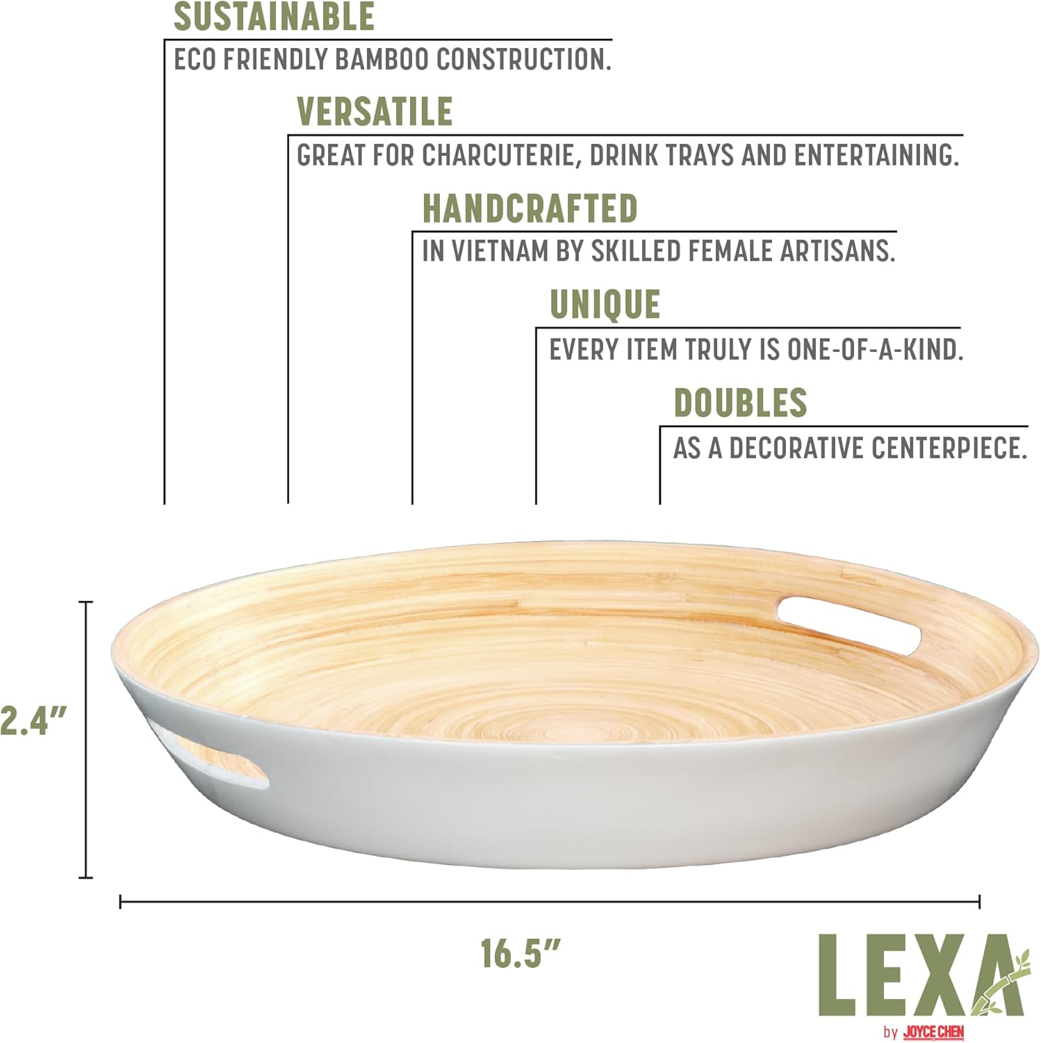 SUSTAINABLE  
ECO FRIENDLY BAMBOO CONSTRUCTION.  

VERSATILE  
GREAT FOR CHARCUTERIE, DRINK TRAYS AND ENTERTAINING.  

HANDCRAFTED  
IN VIETNAM BY SKILLED FEMALE ARTISANS.  

UNIQUE  
EVERY ITEM TRULY IS ONE-OF-A-KIND.  

DOUBLES  
AS A DECORATIVE CENTERPIECE.  

2.4"  
16.5"  

LEXA by JOYCE CHEN