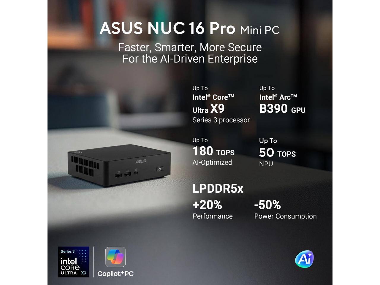 ASUS NUC 16 Pro Mini PC  
Faster, Smarter, More Secure For the AI-Driven Enterprise

Up To Intel® Core™ Ultra X9 Series 3 processor  
Up To Intel® Arc™ B390 GPU

Up To 180 TOPS AI-Optimized  
Up To 50 TOPS NPU

LPDDR5x  
+20% Performance  
-50% Power Consumption

Series 3 intel CORE ULTRA X9  
Copilot+PC  
AI