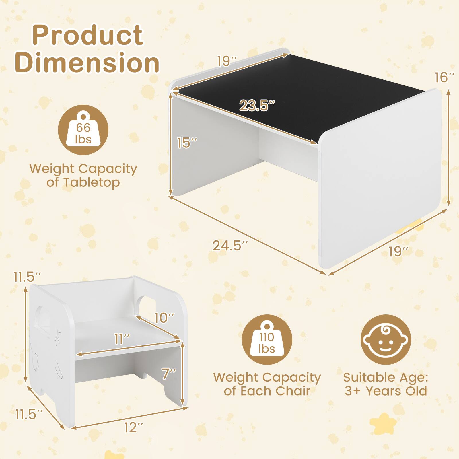 Product Dimension:  
- Tabletop: 19" x 16" x 23.5"  
- Weight Capacity of Tabletop: 66 lbs  
- Each Chair: 24.5" x 19" x 11.5" x 11" x 10"  
- Weight Capacity of Each Chair: 110 lbs  
- Suitable Age: 3+ Years Old