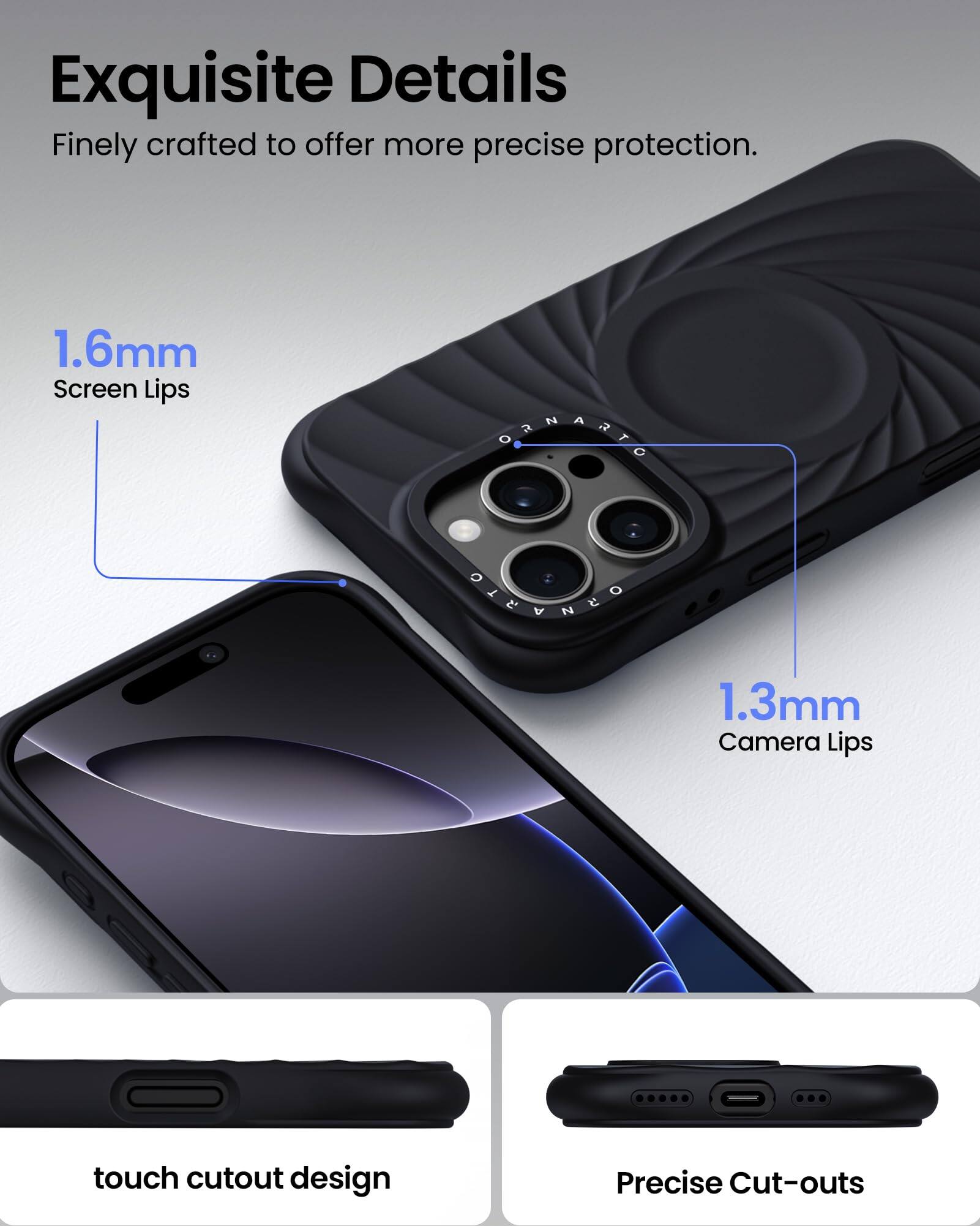 Exquisite Details Finely crafted to offer more precise protection. 1.6mm Screen Lips 1.3mm Camera Lips touch cutout design Precise Cut-outs