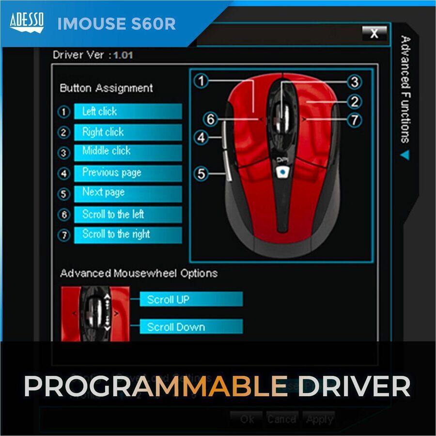 ADESSO IMOUSE S60R

Driver Ver: 1.01

Button Assignment
1. Left click
2. Right click
3. Middle click
4. Previous page
5. Next page
6. Scroll to the left
7. Scroll to the right

Advanced Mousewheel Options
- Scroll UP
- Scroll Down

PROGRAMMABLE DRIVER

Ok Cancel Apply