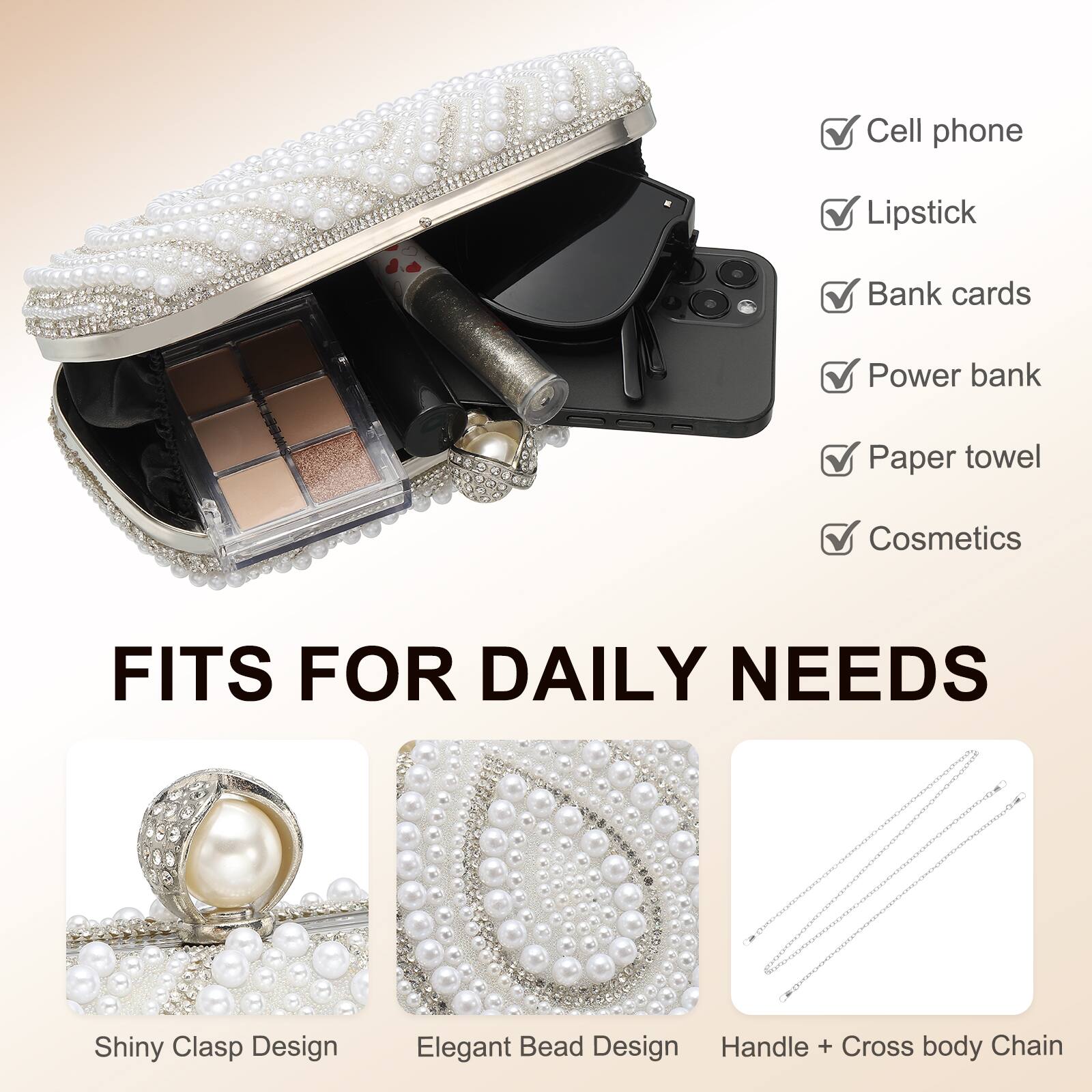- Cell phone
- Lipstick
- Bank cards
- Power bank
- Paper towel
- Cosmetics

FITS FOR DAILY NEEDS

- Shiny Clasp Design
- Elegant Bead Design
- Handle + Cross body Chain