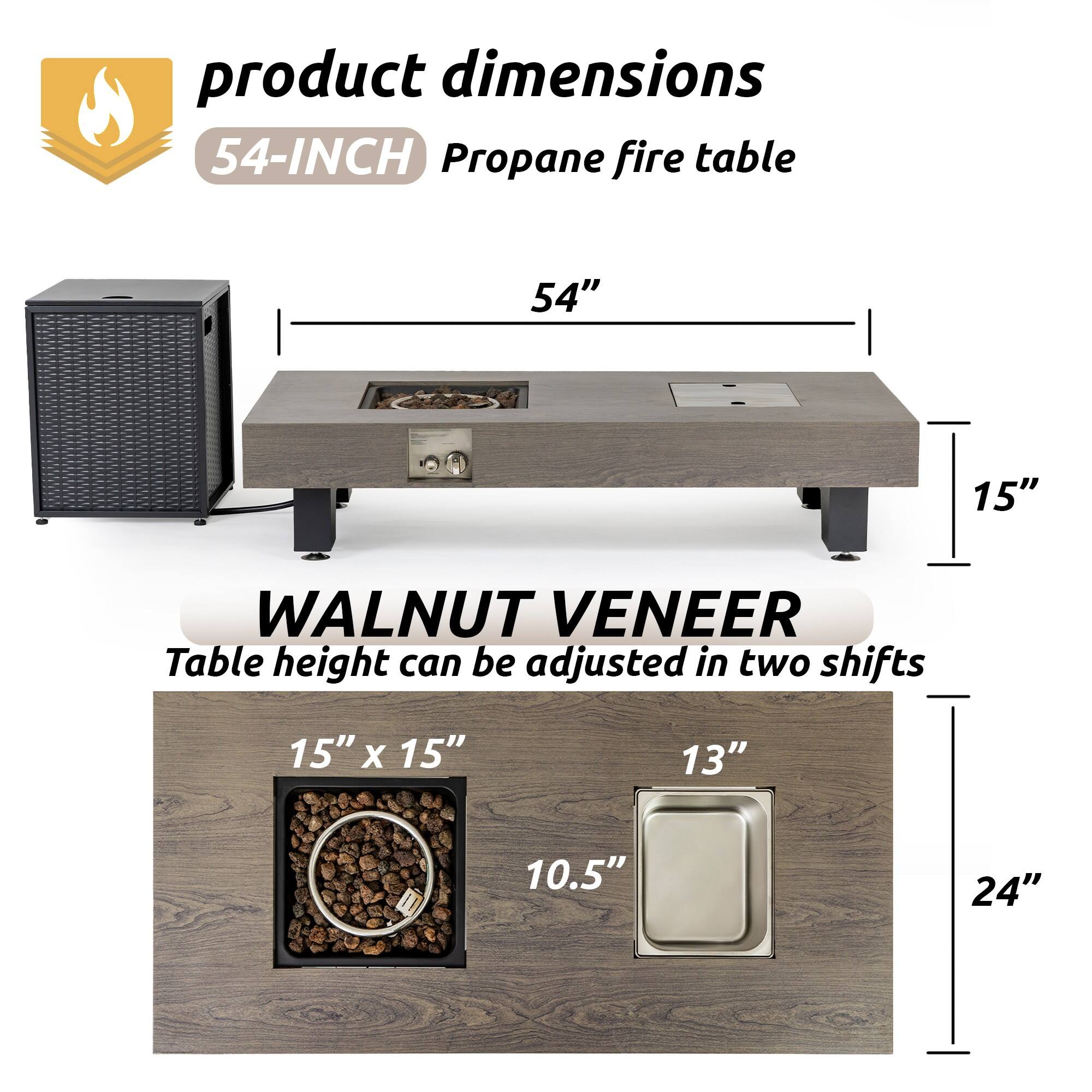 Product Dimensions  
54-INCH Propane Fire Table  
54"  
15"  
WALNUT VENEER  
Table height can be adjusted in two shifts  
15" x 15"  
13"  
10.5"  
24"