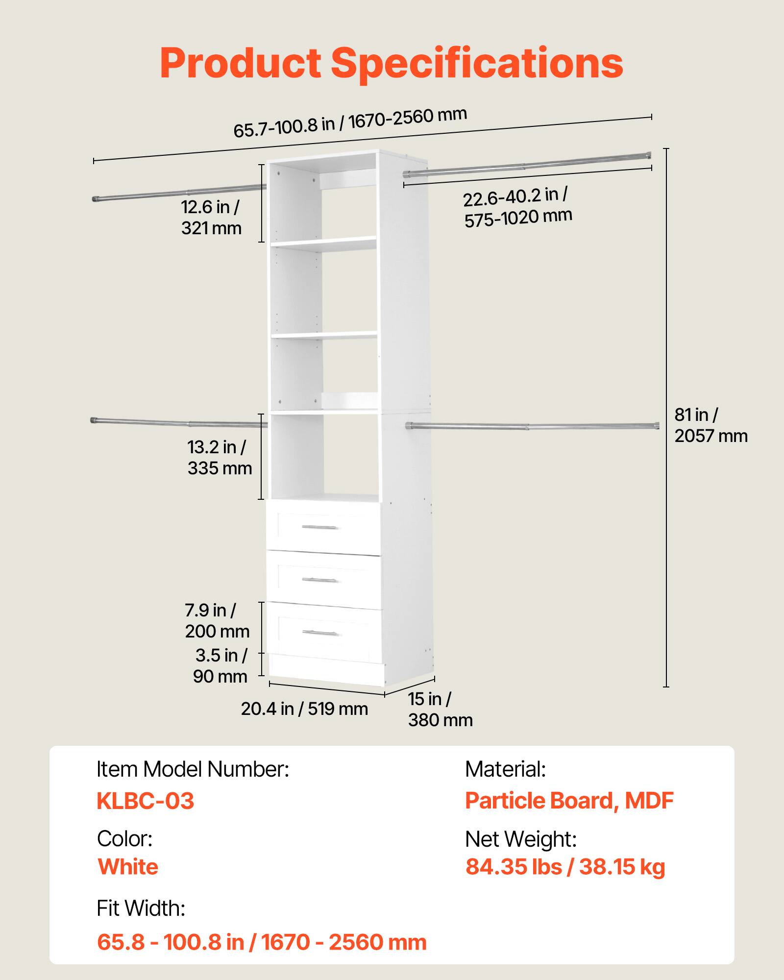 Product Specifications

65.7-100.8 in / 1670-2560 mm

12.6 in / 321 mm

22.6-40.2 in / 575-1020 mm

13.2 in / 335 mm

81 in / 2057 mm

7.9 in / 200 mm

3.5 in / 90 mm

20.4 in / 519 mm

15 in / 380 mm

Item Model Number: KLBC-03

Color: White

Material: Particle Board, MDF

Net Weight: 84.35 lbs / 38.15 kg

Fit Width: 65.8-100.8 in / 1670-2560 mm
