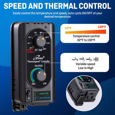 SPEED AND THERMAL CONTROL

Easily control the temperature and speed, auto cycle ON/OFF at your desired temperature

- Temperature control: 32°F to 130°F
- Variable speed: Low to High
- Gable fan shutter

Thermospeed® Controller

- 32°F
- 130°F
- SET TEMP
- THERMOSTAT
- FAN SPEED
- HIGH
- LOW
- GABLE FAN SHUTTER