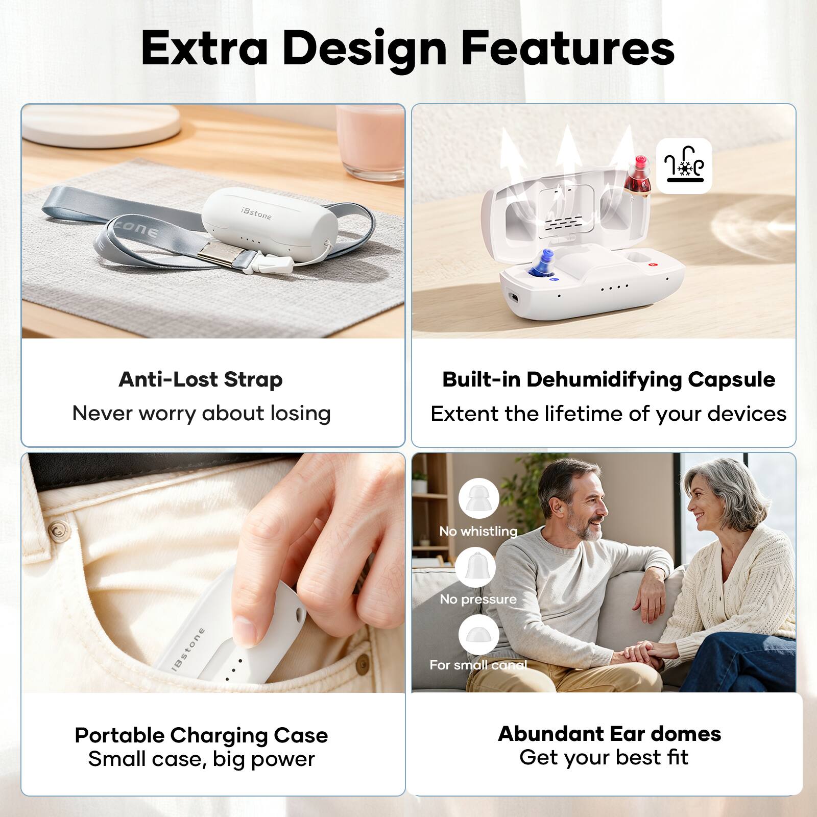 Extra Design Features

- Anti-Lost Strap
  - Never worry about losing

- Built-in Dehumidifying Capsule
  - Extend the lifetime of your devices

- Portable Charging Case
  - Small case, big power

- Abundant Ear domes
  - Get your best fit

- No whistling
- No pressure
- For small canal