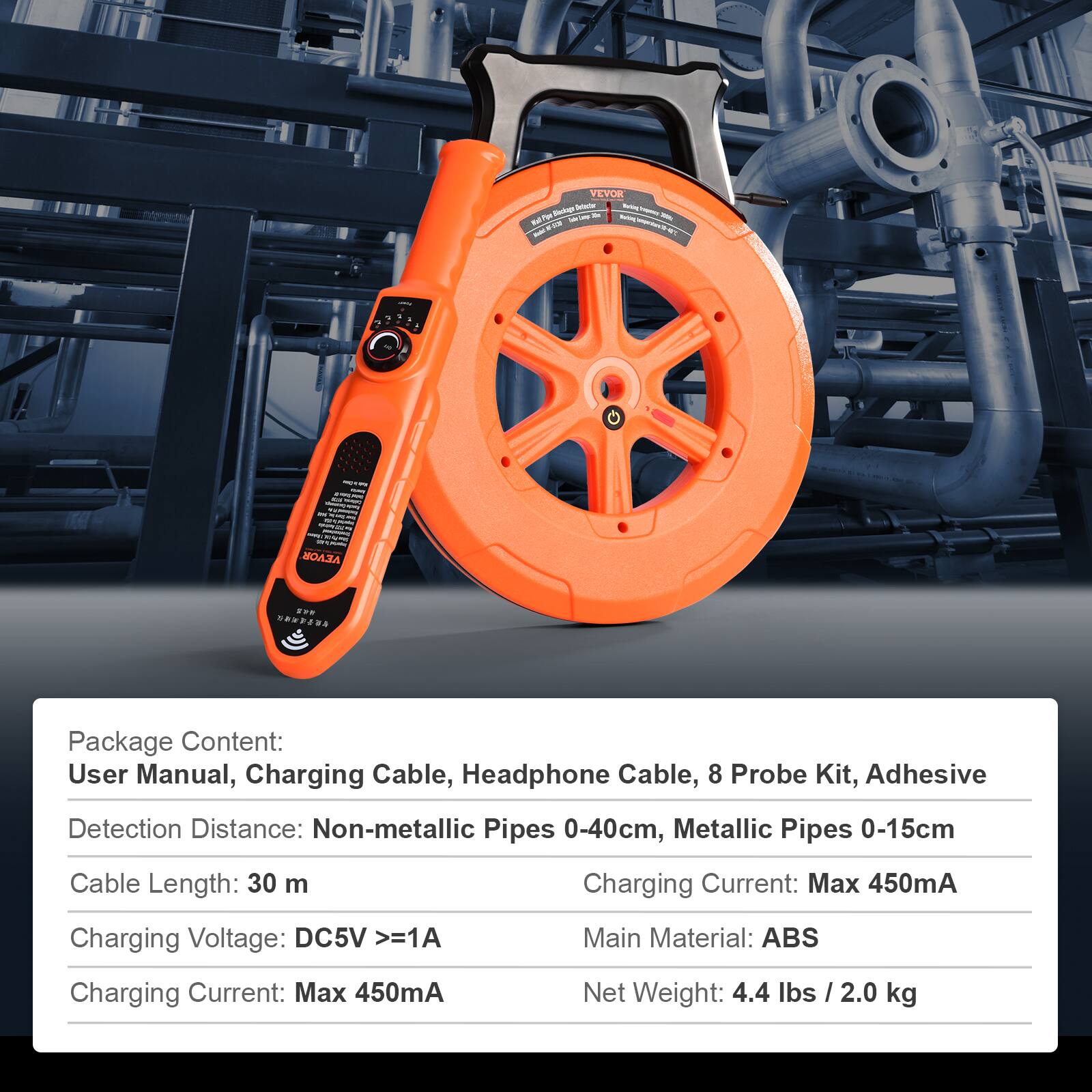 Package Content:  
User Manual, Charging Cable, Headphone Cable, 8 Probe Kit, Adhesive  

Detection Distance:  
Non-metallic Pipes 0-40cm, Metallic Pipes 0-15cm  

Cable Length: 30 m  

Charging Voltage: DC5V >=1A  

Charging Current: Max 450mA  

Main Material: ABS  

Net Weight: 4.4 lbs / 2.0 kg