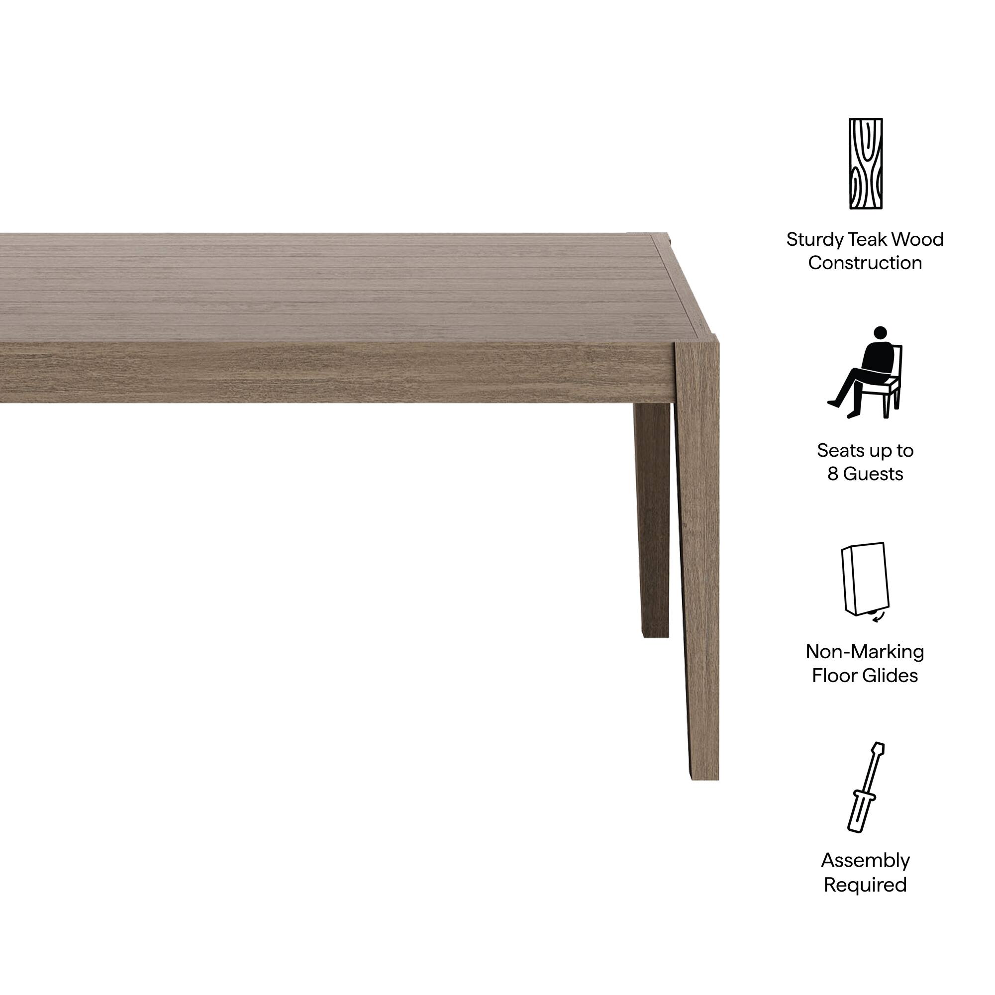 Sturdy Teak Wood Construction  
Seats up to 8 Guests  
Non-Marking Floor Glides  
Assembly Required