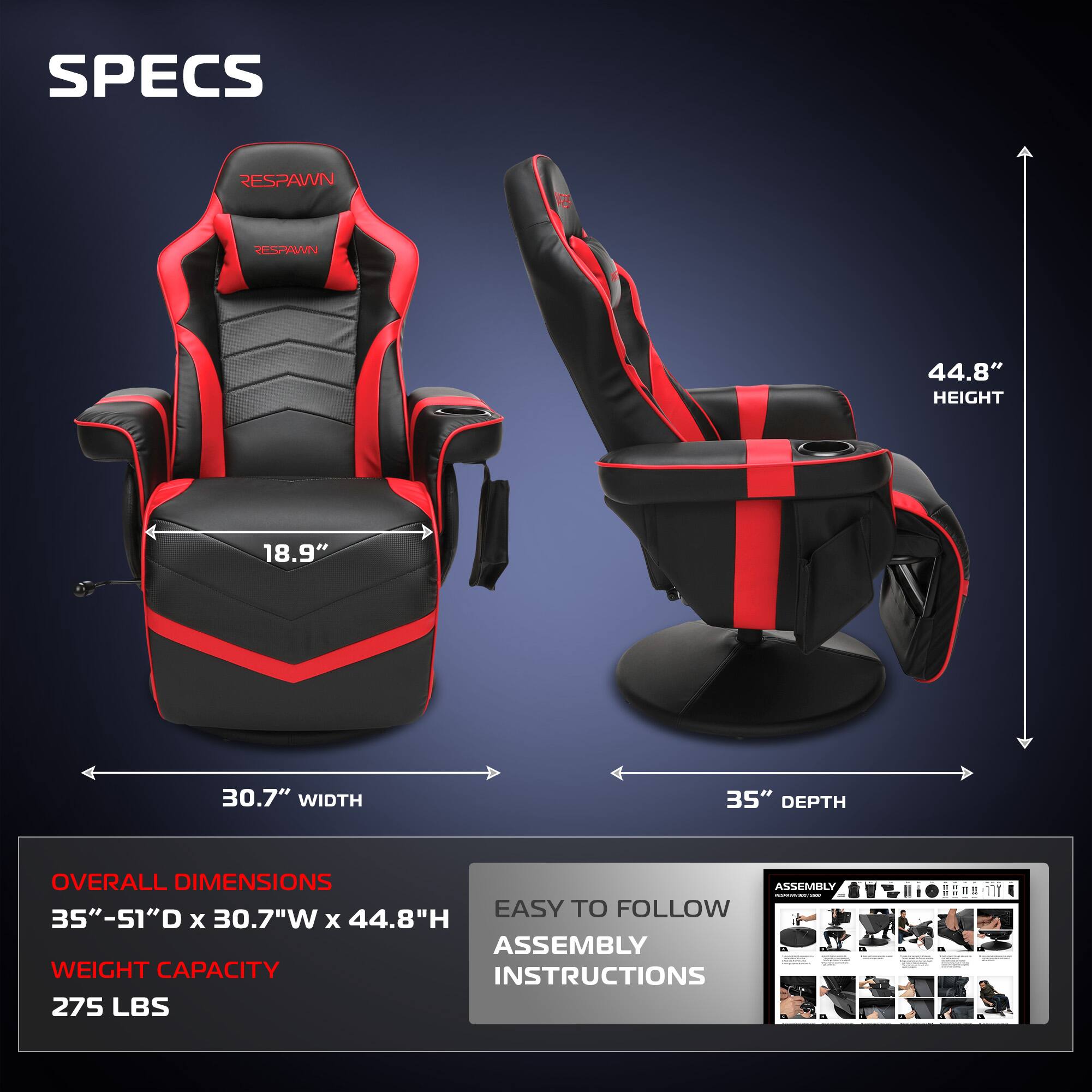 **SPECS**
- **RESPAWN**
- **HEIGHT:** 44.8"
- **WIDTH:** 30.7"
- **DEPTH:** 35"
**OVERALL DIMENSIONS**
- 35" - 51"D x 30.7"W x 44.8"H
**WEIGHT CAPACITY**
- 275 LBS
**EASY TO FOLLOW ASSEMBLY INSTRUCTIONS**