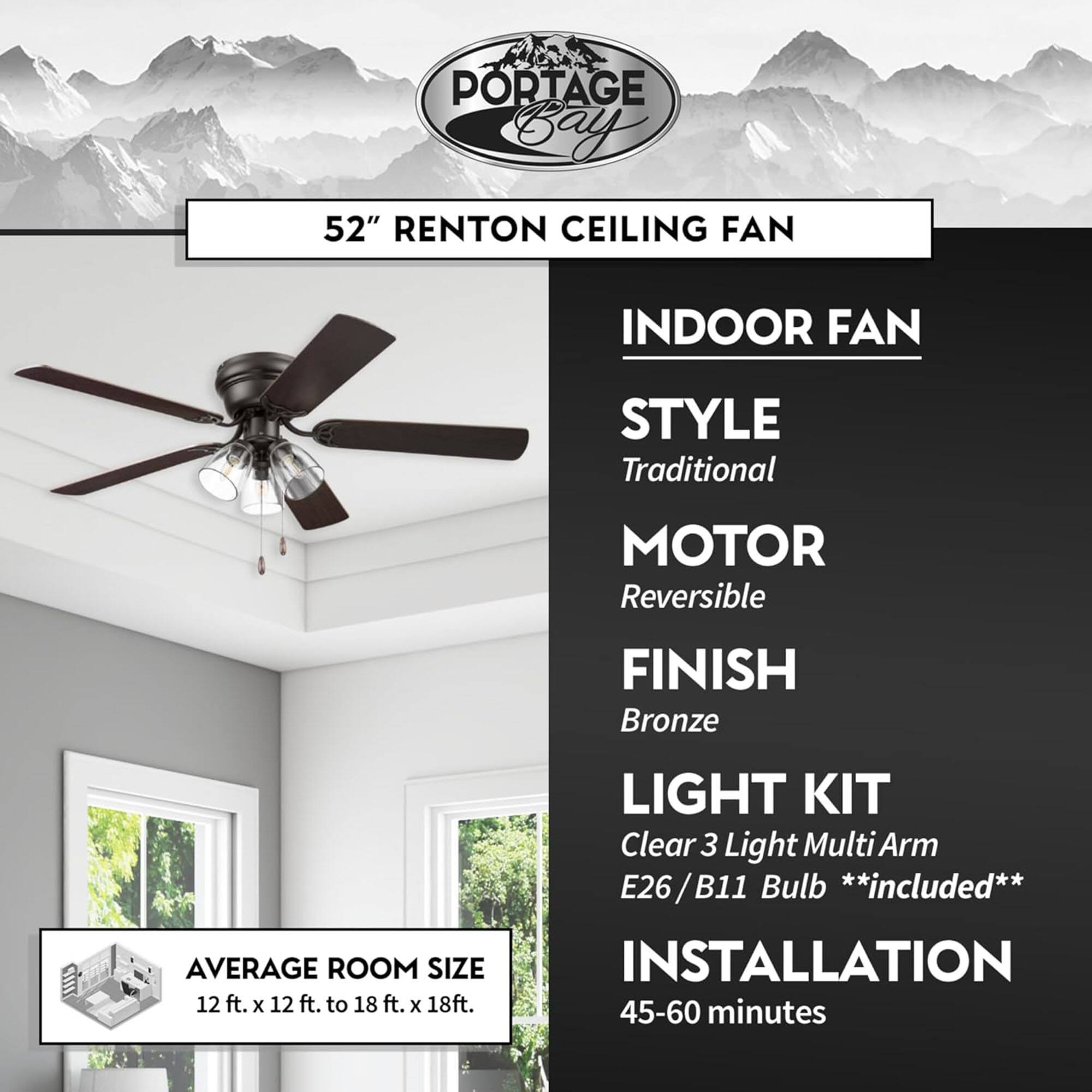 **PORTAGE BAY CEILING FAN**

**52" RENTON CEILING FAN**

**INDOOR FAN**

- **STYLE:** Traditional
- **MOTOR:** Reversible
- **FINISH:** Bronze
- **LIGHT KIT:** Clear 3 Light Multi Arm E26/B11 Bulb **included**
- **INSTALLATION:** 45-60 minutes

**AVERAGE ROOM SIZE:** 12 ft. x 12 ft. to 18 ft. x 18 ft.