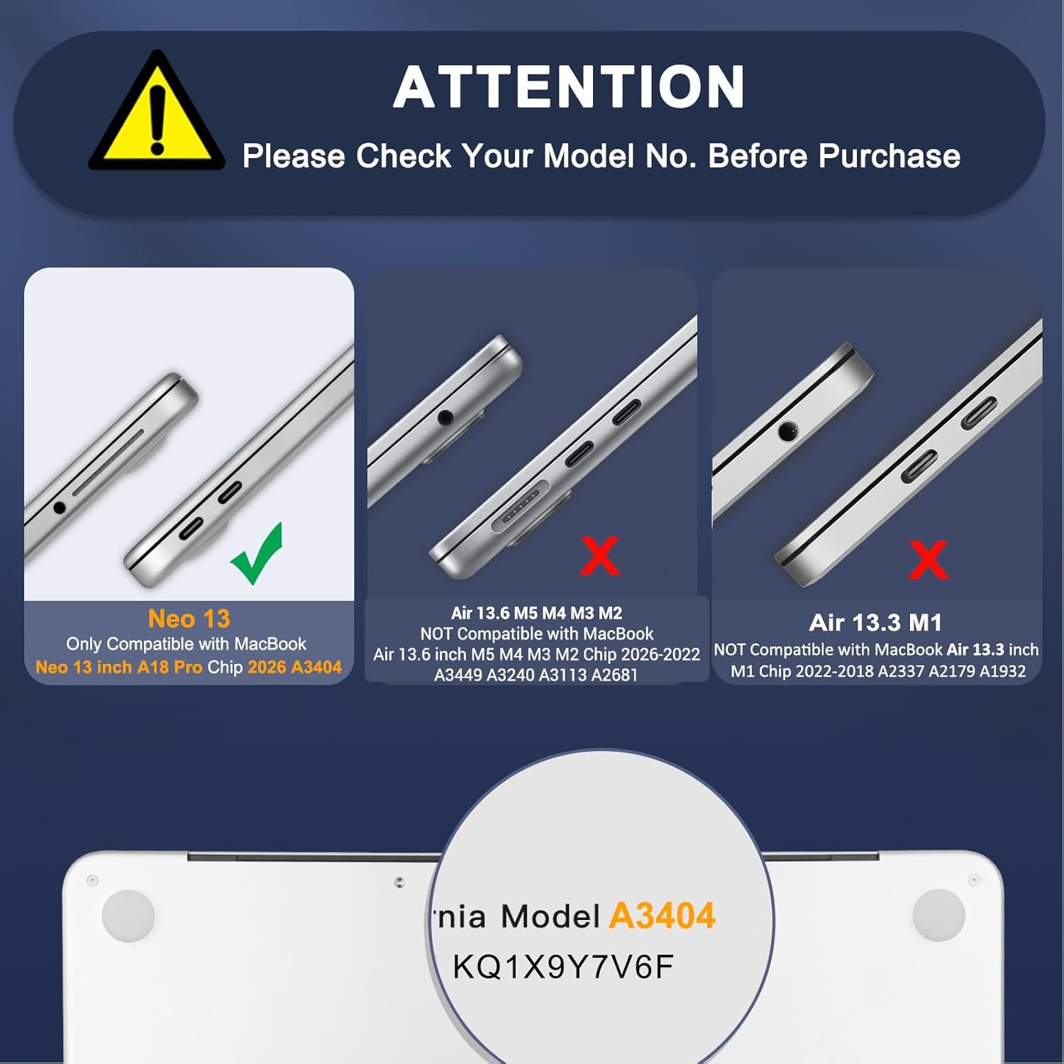 ATTENTION  
Please Check Your Model No. Before Purchase

Neo 13  
Only Compatible with MacBook Neo 13 inch A18 Pro Chip 2026 A3404

NOT Compatible with MacBook Air 13.6 inch M5 M4 M3 M2 Chip 2026-2022  
NOT Compatible with MacBook Air 13.3 inch A3449 A3240 A3113 A2681 M1 Chip 2022-2018 A2337 A2179 A1932

Model A3404  
KQ1X9Y7V6F