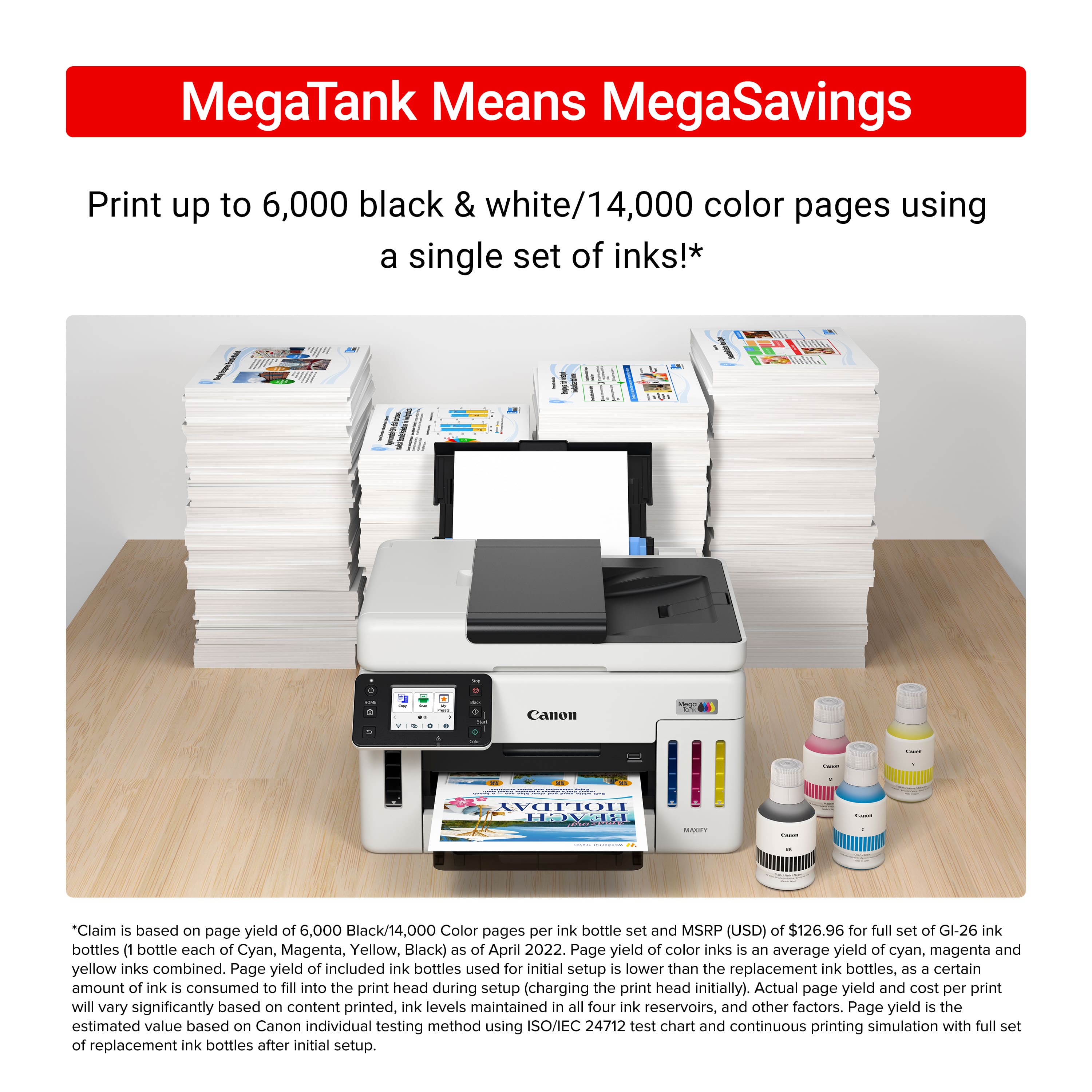 MegaTank Means MegaSavings Print up to 6,000 black & white/14,000 color pages using a single set of inks!* Claim is based on page yield of 6,000 Black/14,000 Color pages per ink bottle set and MSRP (USD) of $126.96 for full set of GI-26 ink bottles (1 bottle each of Cyan, Magenta, Yellow, Black) as of April 2022. Page yield of color inks is an average yield of cyan, magenta and yellow inks combined. Page yield of included ink bottles used for initial setup is lower than the replacement ink bottles, as a certain amount of ink is consumed to fill into the print head during setup (charging the print head initially). Actual page yield and cost per print will vary significantly based on content printed, ink levels maintained in all four ink reservoirs, and other factors. Page yield is the estimated value based on Canon individual testing method using ISO/IEC 24712 test chart and continuous printing simulation with full ink reservoirs.