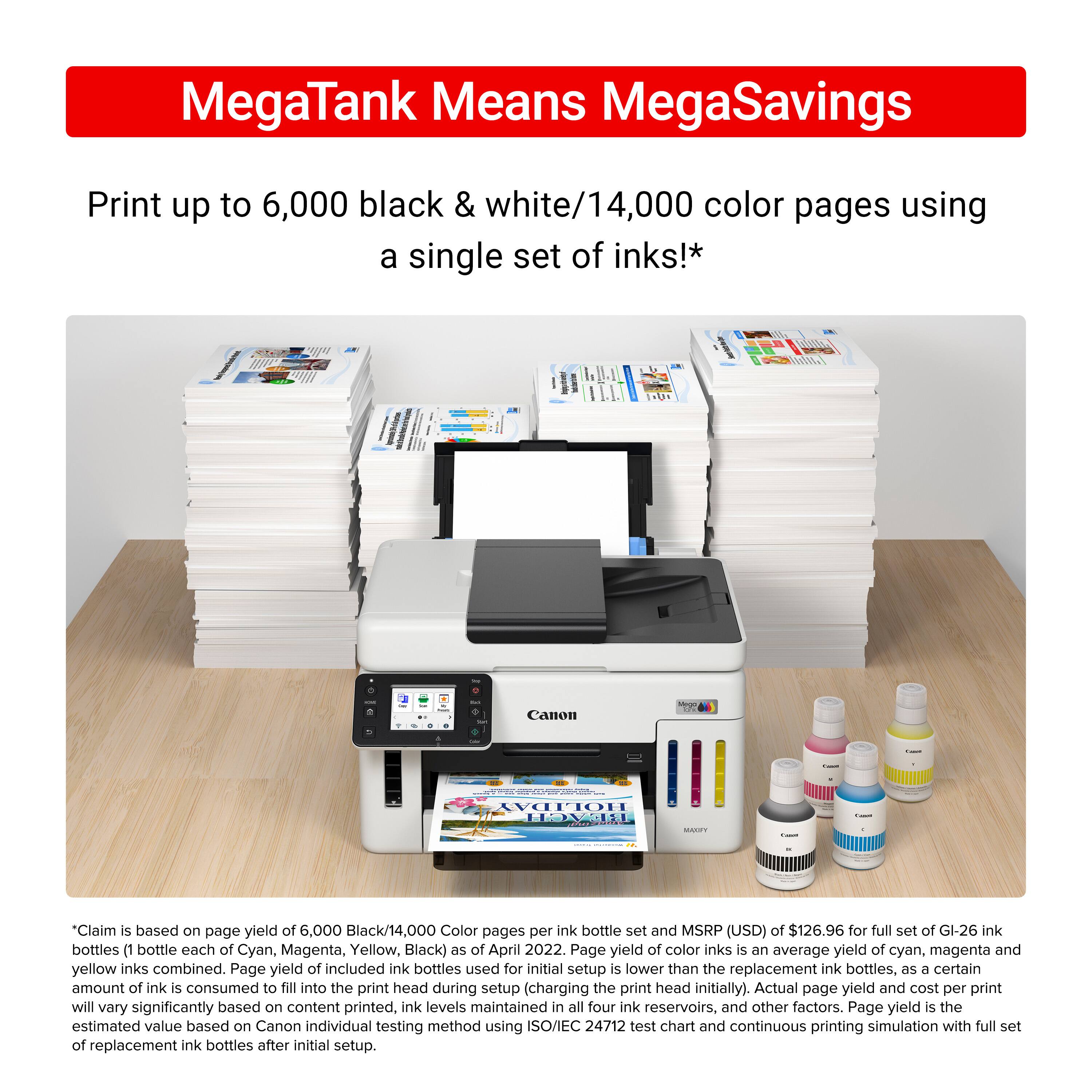 MegaTank Means MegaSavings Print up to 6,000 black & white/14,000 color pages using a single set of inks!* Claim is based on page yield of 6,000 Black/14,000 Color pages per ink bottle set and MSRP (USD) of $126.96 for full set of GI-26 ink bottles (1 bottle each of Cyan, Magenta, Yellow, Black) as of April 2022. Page yield of color inks is an average yield of cyan, magenta and yellow inks combined. Page yield of included ink bottles used for initial setup is lower than the replacement ink bottles, as a certain amount of ink is consumed to fill into the print head during setup (charging the print head initially). Actual page yield and cost per print will vary significantly based on content printed, ink levels maintained in all four ink reservoirs, and other factors. Page yield is the estimated value based on Canon individual testing method using ISO/IEC 24712 test chart and continuous printing simulation with full ink reservoirs.