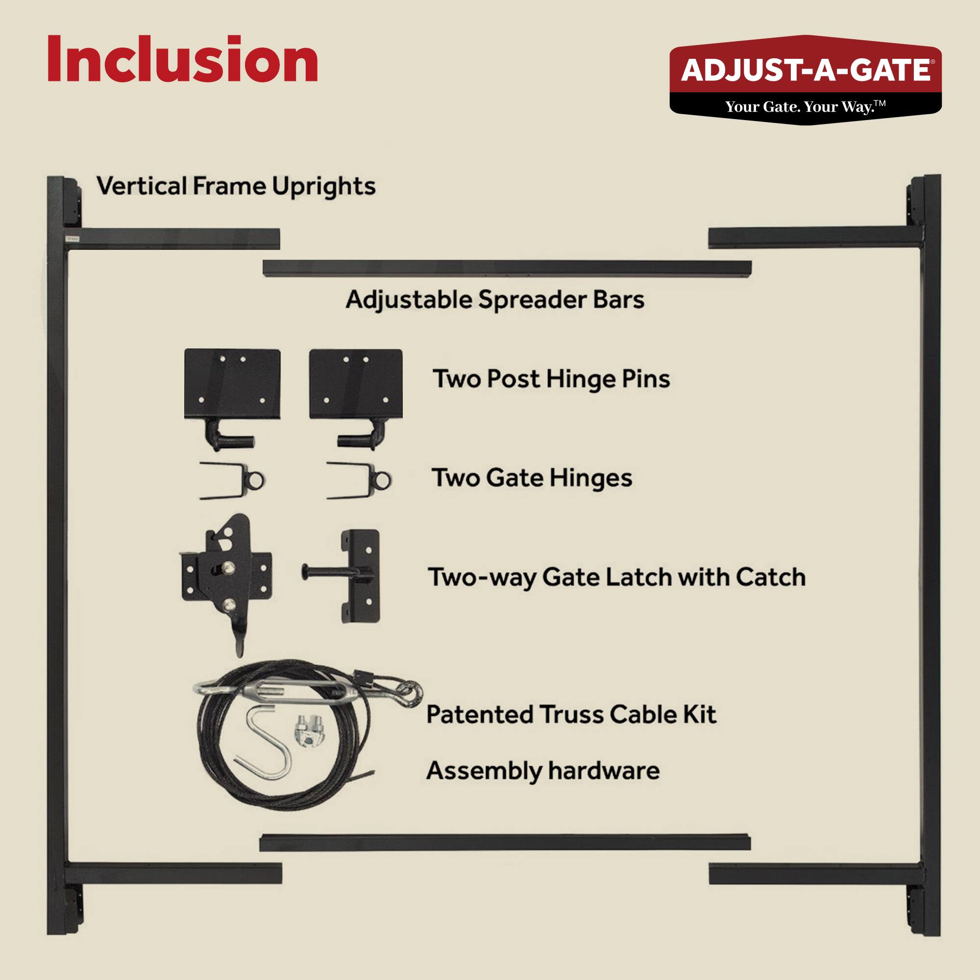 Inclusion  
ADJUST-A-GATE™ Your Gate. Your Way.™  

- Vertical Frame Uprights  
- Adjustable Spreader Bars  
- Two Post Hinge Pins  
- Two Gate Hinges  
- Two-way Gate Latch with Catch  
- Patented Truss Cable Kit  
- Assembly hardware